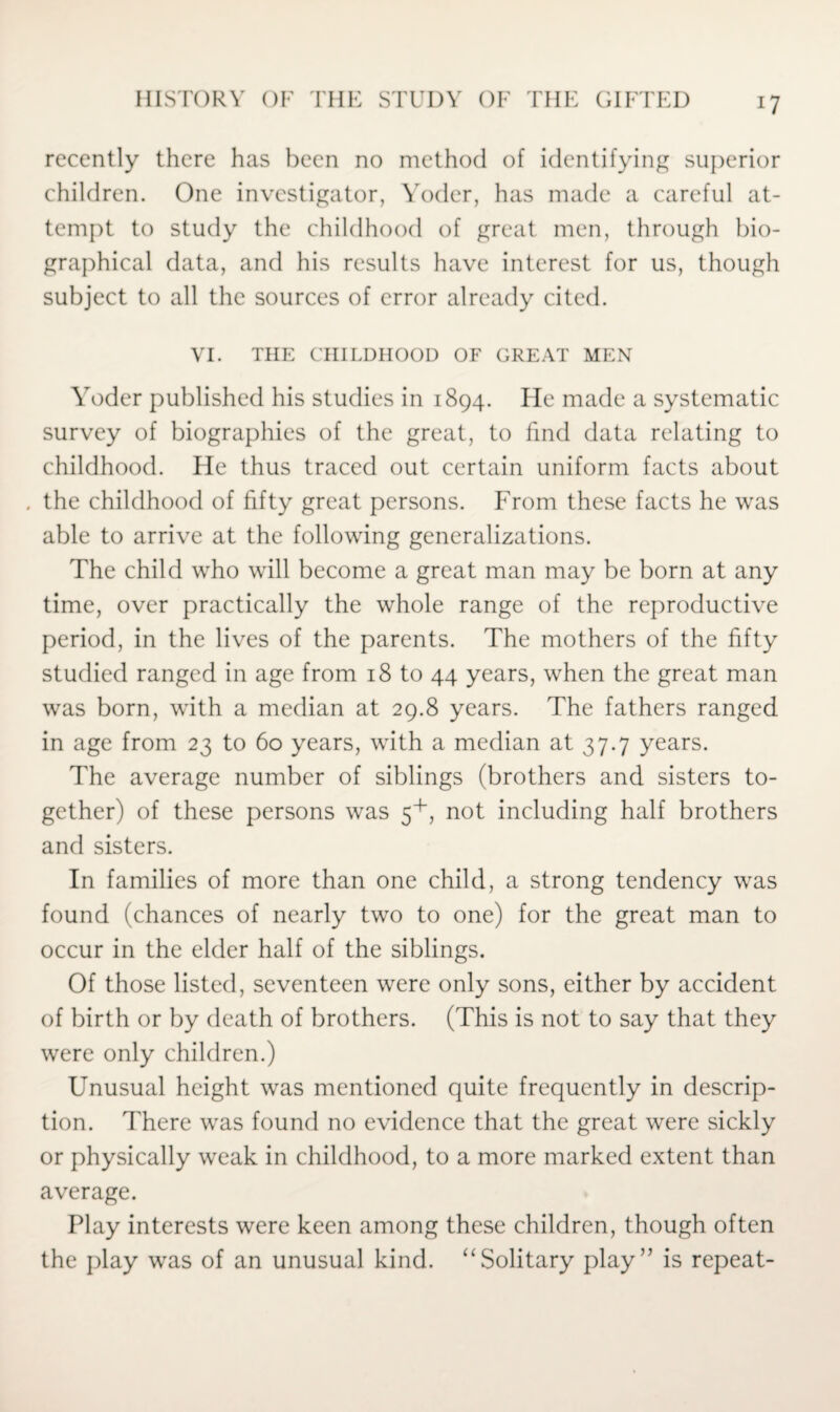 *7 recently there has been no method of identifying superior children. One investigator, Yoder, has made a careful at¬ tempt to study the childhood of great men, through bio¬ graphical data, and his results have interest for us, though subject to all the sources of error already cited. VI. THE CHILDHOOD OF GREAT MEN Yoder published his studies in 1894. lie made a systematic survey of biographies of the great, to find data relating to childhood. He thus traced out certain uniform facts about . the childhood of fifty great persons. From these facts he was able to arrive at the following generalizations. The child who will become a great man may be born at any time, over practically the whole range of the reproductive period, in the lives of the parents. The mothers of the fifty studied ranged in age from 18 to 44 years, when the great man was born, with a median at 29.8 years. The fathers ranged in age from 23 to 60 years, with a median at 37.7 years. The average number of siblings (brothers and sisters to¬ gether) of these persons was 5+, not including half brothers and sisters. In families of more than one child, a strong tendency was found (chances of nearly two to one) for the great man to occur in the elder half of the siblings. Of those listed, seventeen were only sons, either by accident of birth or by death of brothers. (This is not to say that they were only children.) Unusual height was mentioned quite frequently in descrip¬ tion. There was found no evidence that the great were sickly or physically weak in childhood, to a more marked extent than average. Play interests were keen among these children, though often the play was of an unusual kind. “Solitary play” is repeat-