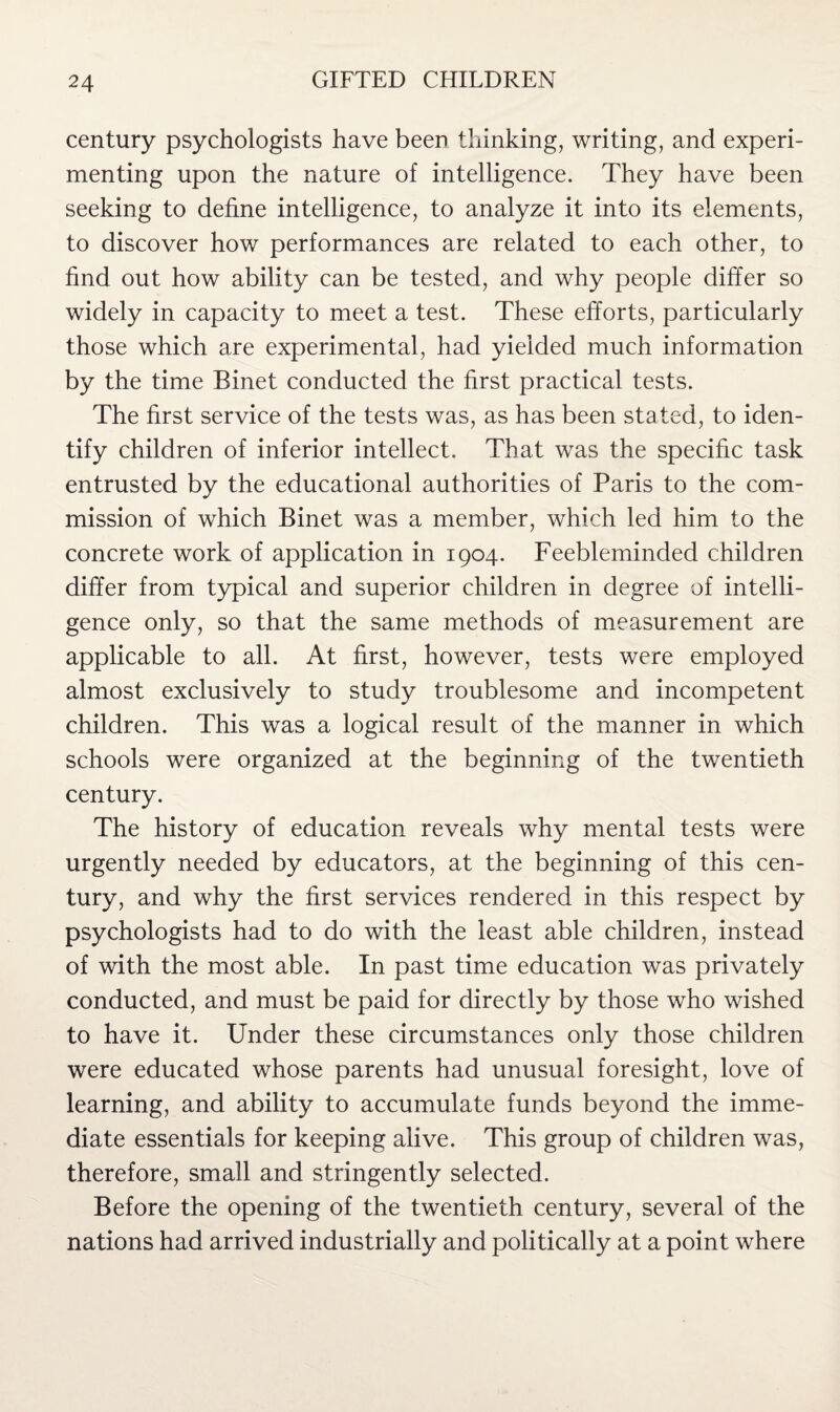 century psychologists have been thinking, writing, and experi¬ menting upon the nature of intelligence. They have been seeking to define intelligence, to analyze it into its elements, to discover how performances are related to each other, to find out how ability can be tested, and why people differ so widely in capacity to meet a test. These efforts, particularly those which are experimental, had yielded much information by the time Binet conducted the first practical tests. The first service of the tests was, as has been stated, to iden¬ tify children of inferior intellect. That was the specific task entrusted by the educational authorities of Paris to the com¬ mission of which Binet was a member, which led him to the concrete work of application in 1904. Feebleminded children differ from typical and superior children in degree of intelli¬ gence only, so that the same methods of measurement are applicable to all. At first, however, tests were employed almost exclusively to study troublesome and incompetent children. This was a logical result of the manner in which schools were organized at the beginning of the twentieth century. The history of education reveals why mental tests were urgently needed by educators, at the beginning of this cen¬ tury, and why the first services rendered in this respect by psychologists had to do with the least able children, instead of with the most able. In past time education was privately conducted, and must be paid for directly by those who wished to have it. Under these circumstances only those children were educated whose parents had unusual foresight, love of learning, and ability to accumulate funds beyond the imme¬ diate essentials for keeping alive. This group of children was, therefore, small and stringently selected. Before the opening of the twentieth century, several of the nations had arrived industrially and politically at a point where