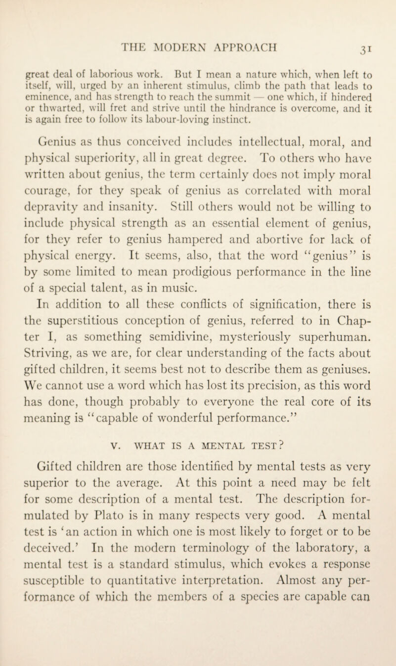 great deal of laborious work. But I mean a nature which, when left to itself, will, urged by an inherent stimulus, climb the path that leads to eminence, and has strength to reach the summit one which, if hindered or thwarted, will fret and strive until the hindrance is overcome, and it is again free to follow its labour-loving instinct. Genius as thus conceived includes intellectual, moral, and physical superiority, all in great degree. To others who have written about genius, the term certainly does not imply moral courage, for they speak of genius as correlated with moral depravity and insanity. Still others would not be willing to include physical strength as an essential element of genius, for they refer to genius hampered and abortive for lack of physical energy. It seems, also, that the word “genius ” is by some limited to mean prodigious performance in the line of a special talent, as in music. In addition to all these conflicts of signification, there is the superstitious conception of genius, referred to in Chap¬ ter I, as something semidivine, mysteriously superhuman. Striving, as we are, for clear understanding of the facts about gifted children, it seems best not to describe them as geniuses. We cannot use a word which has lost its precision, as this word has done, though probably to everyone the real core of its meaning is “capable of wonderful performance.” V. WHAT IS A MENTAL TEST? Gifted children are those identified by mental tests as very superior to the average. At this point a need may be felt for some description of a mental test. The description for¬ mulated by Plato is in many respects very good. A mental test is ‘an action in which one is most likely to forget or to be deceived.’ In the modern terminology of the laboratory, a mental test is a standard stimulus, which evokes a response susceptible to quantitative interpretation. Almost any per¬ formance of which the members of a species are capable can
