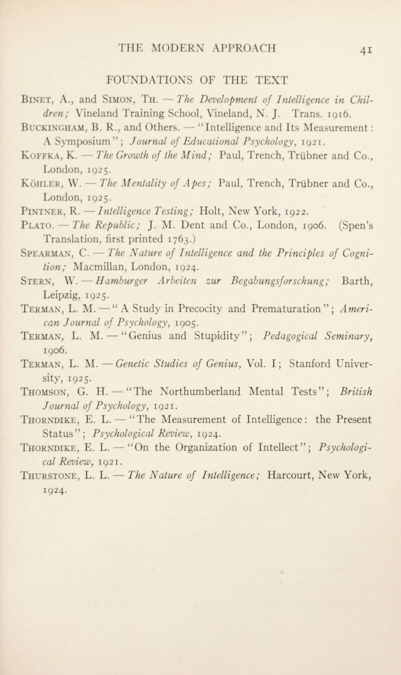 FOUNDATIONS OF THE TEXT Binet, A., and Simon, Th. — The Development of Intelligence in Chil¬ dren; Vineland Training School, Vineland, N. J. Trans. 1916. Buckingham, B. R., and Others. — “Intelligence and Its Measurement: A Symposium”; Journal of Educational Psychology, 1921. Koffka, K. — The Growth of the Mind; Paul, Trench, Triibner and Co., London, 1925. Kohler, W. — The Mentality of Apes; Paul, Trench, Triibner and Co., London, 1925. Pintner, R. — Intelligence Testing; Holt, New York, 1922. Plato. — The Republic; J. M. Dent and Co., London, 1906. (Spen’s Translation, first printed 1763.) Spearman, C. — The Nature of Intelligence and the Principles of Cogni¬ tion; Macmillan, London, 1924. Stern, W. — Hamburger Arbeiten zur Begabungsforschung; Barth, Leipzig, 1925. Terman, L. M. — “A Study in Precocity and Prematuration”; Ameri¬ can Journal of Psychology, 1905. Terman, L. M. — “Genius and Stupidity”; Pedagogical Seminary, 1906. Terman, L. M. — Genetic Studies of Genius, Vol. I; Stanford Univer¬ sity, 1925. Thomson, G. H. — “The Northumberland Mental Tests”; British Journal of Psychology, 1921. Thorndike, E. L. — “The Measurement of Intelligence: the Present Status”; Psychological Review, 1924. Thorndike, E. L. — “On the Organization of Intellect”; Psychologi¬ cal Review, 1921. Thurstone, L. L. — The Nature of Intelligence; Harcourt, New York, 1924.