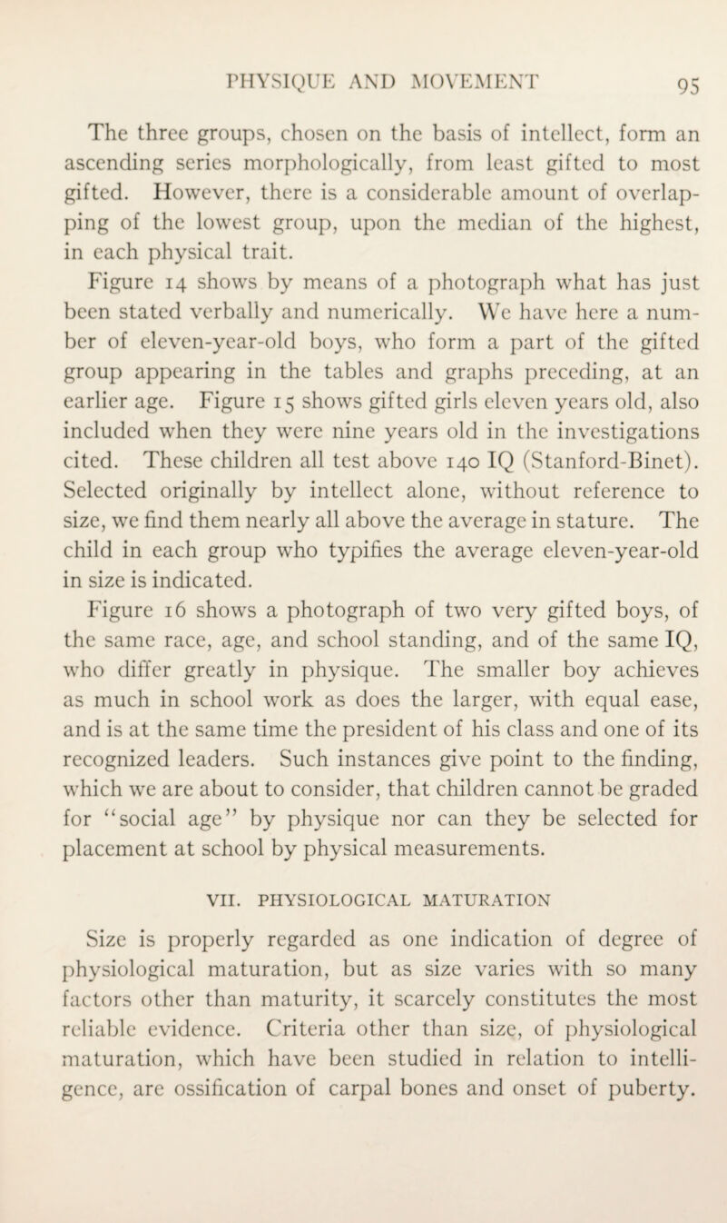 The three groups, chosen on the basis of intellect, form an ascending series morphologically, from least gifted to most gifted. However, there is a considerable amount of overlap¬ ping of the lowest group, upon the median of the highest, in each physical trait. Figure 14 shows by means of a photograph what has just been stated verbally and numerically. We have here a num¬ ber of eleven-year-old boys, who form a part of the gifted group appearing in the tables and graphs preceding, at an earlier age. Figure 15 shows gifted girls eleven years old, also included when they were nine years old in the investigations cited. These children all test above 140 IQ (Stanford-Binet). Selected originally by intellect alone, without reference to size, we find them nearly all above the average in stature. The child in each group who typifies the average eleven-year-old in size is indicated. Figure 16 shows a photograph of two very gifted boys, of the same race, age, and school standing, and of the same IQ, who differ greatly in physique. The smaller boy achieves as much in school work as does the larger, with equal ease, and is at the same time the president of his class and one of its recognized leaders. Such instances give point to the finding, which we are about to consider, that children cannot be graded for “social age” by physique nor can they be selected for placement at school by physical measurements. VII. PHYSIOLOGICAL MATURATION Size is properly regarded as one indication of degree of physiological maturation, but as size varies with so many factors other than maturity, it scarcely constitutes the most reliable evidence. Criteria other than size, of physiological maturation, which have been studied in relation to intelli¬ gence, are ossification of carpal bones and onset of puberty.