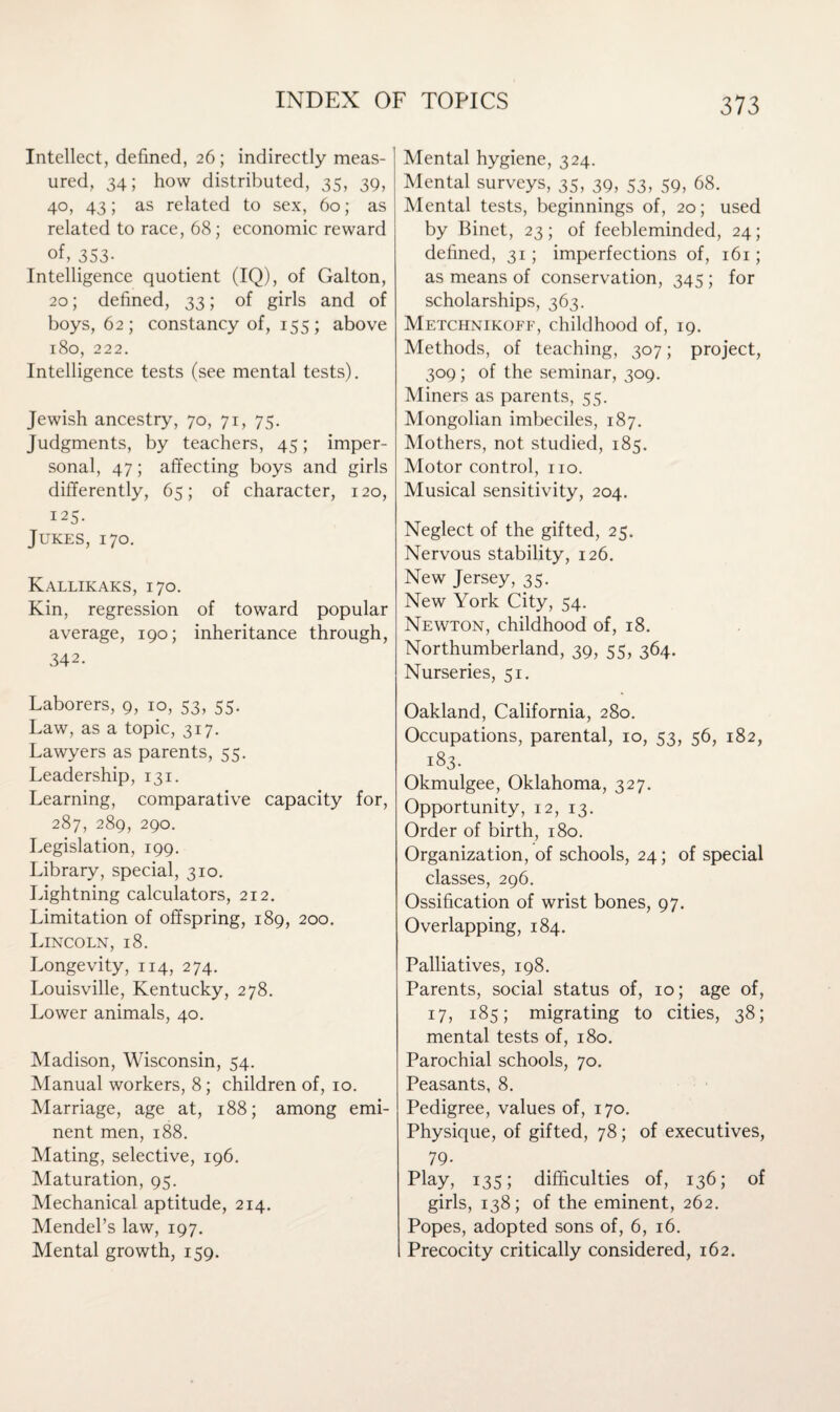 Intellect, defined, 26; indirectly meas¬ ured, 34; how distributed, 35, 39, 40, 43; as related to sex, 60; as related to race, 68; economic reward of, 353- Intelligence quotient (IQ), of Galton, 20; defined, 33; of girls and of boys, 62; constancy of, 155; above 180, 222. Intelligence tests (see mental tests). Jewish ancestry, 70, 71, 75. Judgments, by teachers, 45; imper¬ sonal, 47; affecting boys and girls differently, 65; of character, 120, 125. Jukes, 170. Kallikaks, 170. Kin, regression of toward popular average, 190; inheritance through, 342. Laborers, 9, 10, 53, 55. Law, as a topic, 317. Lawyers as parents, 55. Leadership, 131. Learning, comparative capacity for, 287, 289, 290. Legislation, 199. Library, special, 310. Lightning calculators, 212. Limitation of offspring, 189, 200. Lincoln, 18. Longevity, 114, 274. Louisville, Kentucky, 278. Lower animals, 40. Madison, Wisconsin, 54. Manual workers, 8; children of, 10. Marriage, age at, 188; among emi¬ nent men, 188. Mating, selective, 196. Maturation, 95. Mechanical aptitude, 214. Mendel’s law, 197. Mental growth, 159. Mental hygiene, 324. Mental surveys, 35, 39, 53, 59, 68. Mental tests, beginnings of, 20; used by Binet, 23; of feebleminded, 24; defined, 31; imperfections of, 161; as means of conservation, 345 ; for scholarships, 363. Metchnikoff, childhood of, 19. Methods, of teaching, 307; project, 309; of the seminar, 309. Miners as parents, 55. Mongolian imbeciles, 187. Mothers, not studied, 185. Motor control, no. Musical sensitivity, 204. Neglect of the gifted, 25. Nervous stability, 126. New Jersey, 35. New York City, 54. Newton, childhood of, 18. Northumberland, 39, 55, 364. Nurseries, 51. Oakland, California, 280. Occupations, parental, 10, 53, 56, 182, 183. Okmulgee, Oklahoma, 327. Opportunity, 12, 13. Order of birth, 180. Organization, of schools, 24; of special classes, 296. Ossification of wrist bones, 97. Overlapping, 184. Palliatives, 198. Parents, social status of, 10; age of, 17, 185; migrating to cities, 38; mental tests of, 180. Parochial schools, 70. Peasants, 8. Pedigree, values of, 170. Physique, of gifted, 78; of executives, 79- Play, 135; difficulties of, 136; of girls, 138; of the eminent, 262. Popes, adopted sons of, 6, 16. Precocity critically considered, 162.