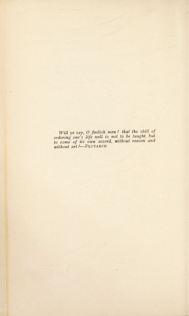 Will ye say, 0 foolish men ! that the skill of ordering one’s life well is not to be taught, but to come of its own accord, without reason and without art ?—Plutarch