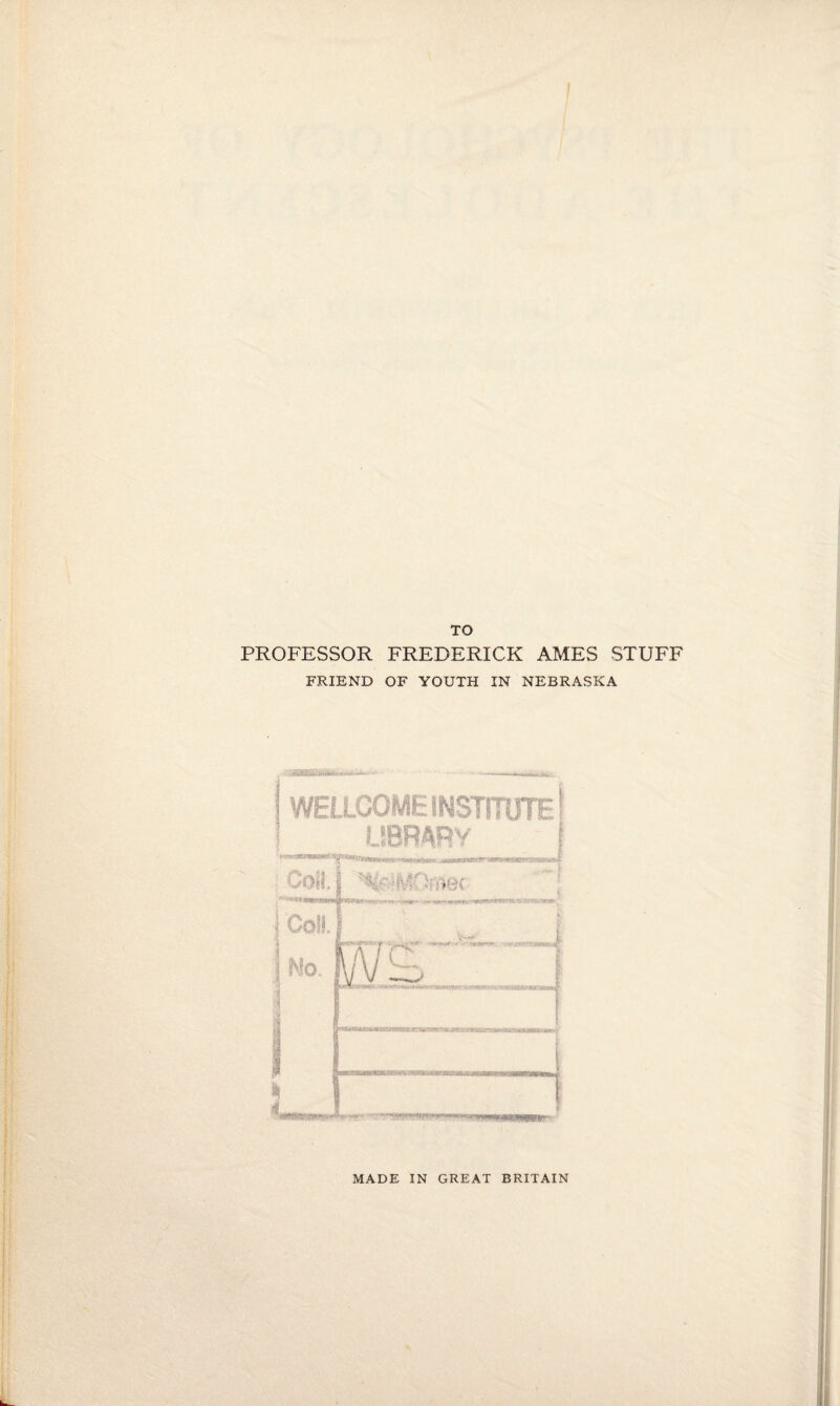 TO PROFESSOR FREDERICK AMES STUFF FRIEND OF YOUTH IN NEBRASKA ' •- --.-'-krill' WELLCOME INSTITUTE! LIBRARY i Coll. MOfVi©c Coil.! JTJ^J 'C^ ' VT' ’ ’ No. ■ i i 1 MADE IN GREAT BRITAIN