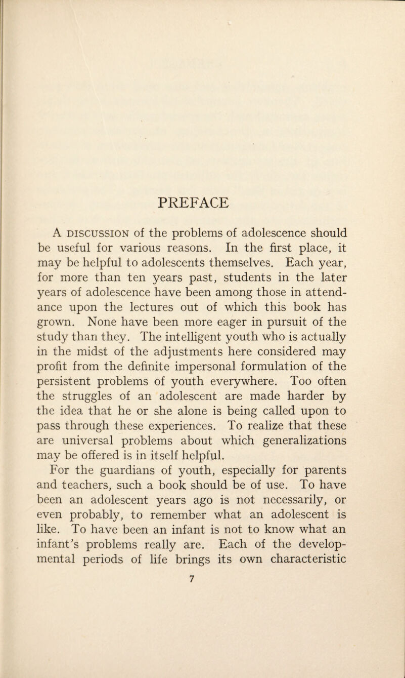 A discussion of the problems of adolescence should be useful for various reasons. In the first place, it may be helpful to adolescents themselves. Each year, for more than ten years past, students in the later years of adolescence have been among those in attend¬ ance upon the lectures out of which this book has grown. None have been more eager in pursuit of the study than they. The intelligent youth who is actually in the midst of the adjustments here considered may profit from the definite impersonal formulation of the persistent problems of youth everywhere. Too often the struggles of an adolescent are made harder by the idea that he or she alone is being called upon to pass through these experiences. To realize that these are universal problems about which generalizations may be offered is in itself helpful. For the guardians of youth, especially for parents and teachers, such a book should be of use. To have been an adolescent years ago is not necessarily, or even probably, to remember what an adolescent is like. To have been an infant is not to know what an infant’s problems really are. Each of the develop¬ mental periods of life brings its own characteristic