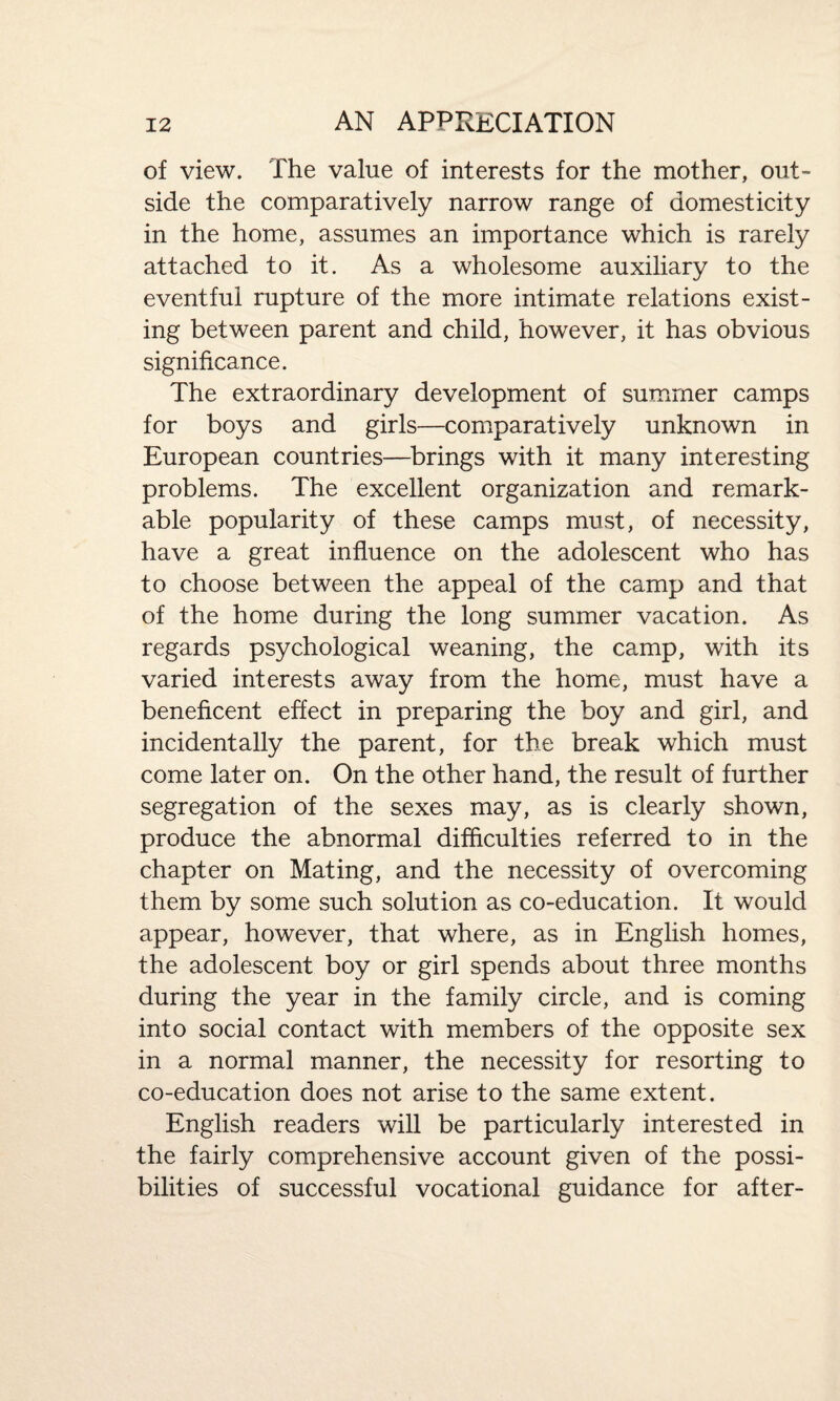 of view. The value of interests for the mother, out¬ side the comparatively narrow range of domesticity in the home, assumes an importance which is rarely attached to it. As a wholesome auxiliary to the eventful rupture of the more intimate relations exist¬ ing between parent and child, however, it has obvious significance. The extraordinary development of summer camps for boys and girls—comparatively unknown in European countries—brings with it many interesting problems. The excellent organization and remark¬ able popularity of these camps must, of necessity, have a great influence on the adolescent who has to choose between the appeal of the camp and that of the home during the long summer vacation. As regards psychological weaning, the camp, with its varied interests away from the home, must have a beneficent effect in preparing the boy and girl, and incidentally the parent, for the break which must come later on. On the other hand, the result of further segregation of the sexes may, as is clearly shown, produce the abnormal difficulties referred to in the chapter on Mating, and the necessity of overcoming them by some such solution as co-education. It would appear, however, that where, as in English homes, the adolescent boy or girl spends about three months during the year in the family circle, and is coming into social contact with members of the opposite sex in a normal manner, the necessity for resorting to co-education does not arise to the same extent. English readers will be particularly interested in the fairly comprehensive account given of the possi¬ bilities of successful vocational guidance for after-