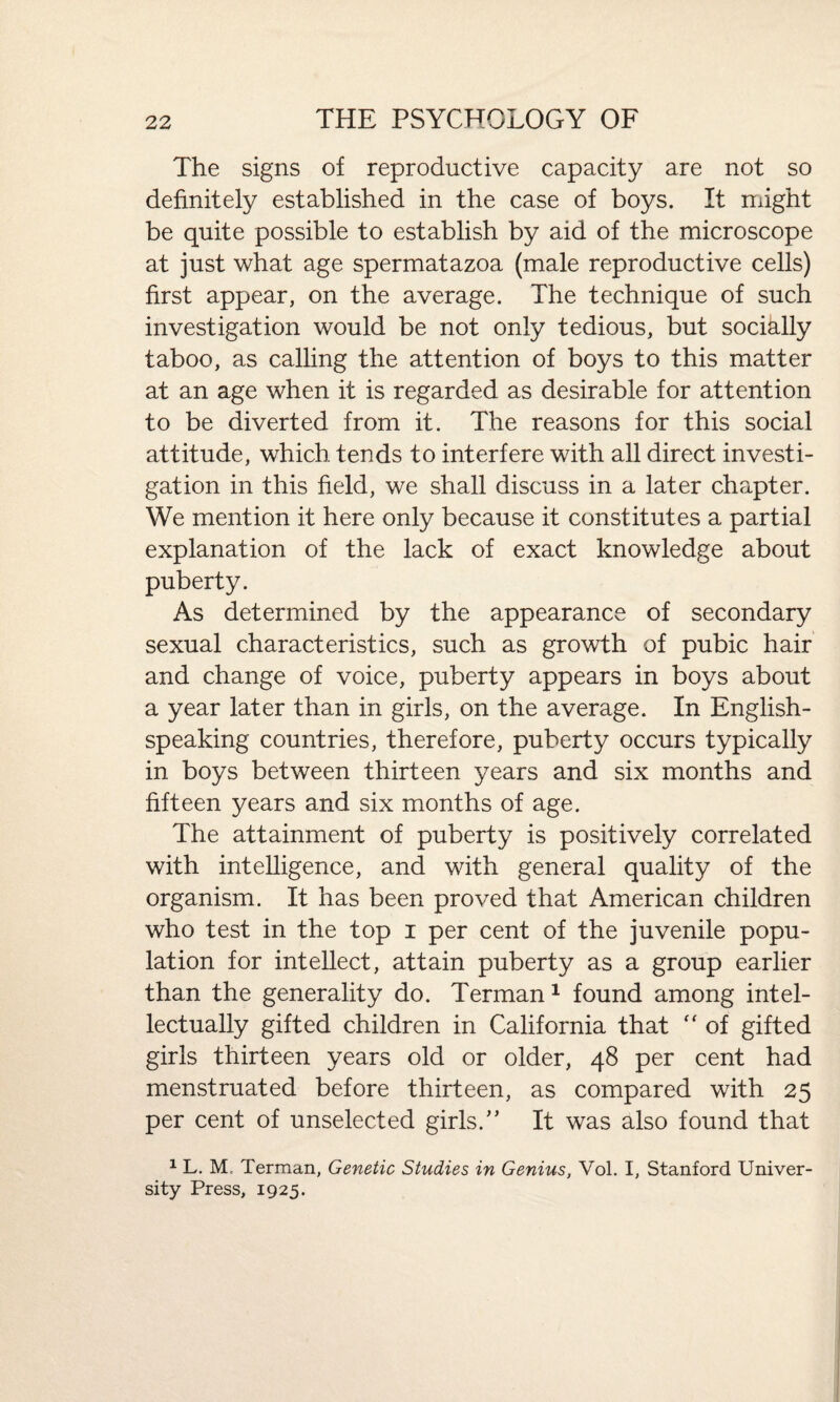 The signs of reproductive capacity are not so definitely established in the case of boys. It might be quite possible to establish by aid of the microscope at just what age spermatazoa (male reproductive cells) first appear, on the average. The technique of such investigation would be not only tedious, but socially taboo, as calling the attention of boys to this matter at an age when it is regarded as desirable for attention to be diverted from it. The reasons for this social attitude, which tends to interfere with all direct investi¬ gation in this field, we shall discuss in a later chapter. We mention it here only because it constitutes a partial explanation of the lack of exact knowledge about puberty. As determined by the appearance of secondary sexual characteristics, such as growth of pubic hair and change of voice, puberty appears in boys about a year later than in girls, on the average. In English- speaking countries, therefore, puberty occurs typically in boys between thirteen years and six months and fifteen years and six months of age. The attainment of puberty is positively correlated with intelligence, and with general quality of the organism. It has been proved that American children who test in the top i per cent of the juvenile popu¬ lation for intellect, attain puberty as a group earlier than the generality do. Terman1 found among intel¬ lectually gifted children in California that “ of gifted girls thirteen years old or older, 48 per cent had menstruated before thirteen, as compared with 25 per cent of unselected girls/’ It was also found that 1 L. M, Terman, Genetic Studies in Genius, Vol. I, Stanford Univer¬ sity Press, 1925.