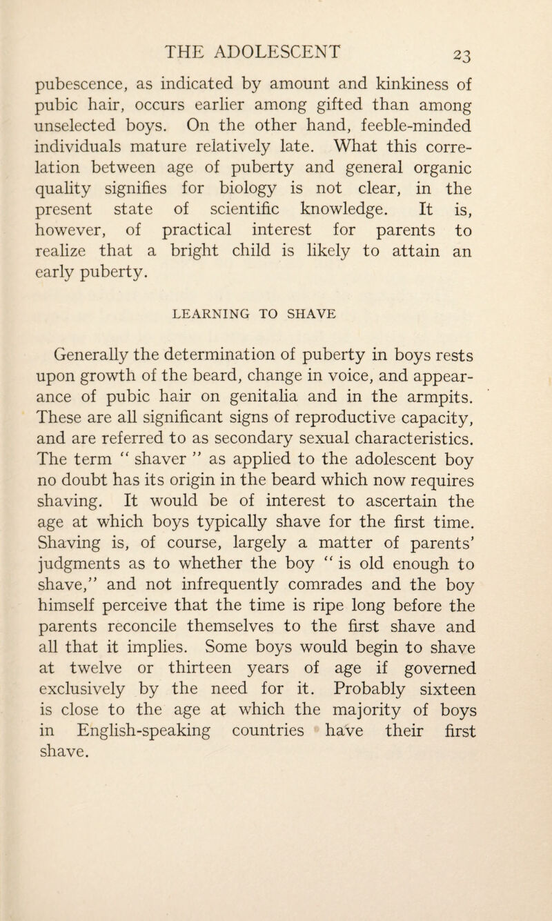 pubescence, as indicated by amount and kinkiness of pubic hair, occurs earlier among gifted than among unselected boys. On the other hand, feeble-minded individuals mature relatively late. What this corre¬ lation between age of puberty and general organic quality signifies for biology is not clear, in the present state of scientific knowledge. It is, however, of practical interest for parents to realize that a bright child is likely to attain an early puberty. LEARNING TO SHAVE Generally the determination of puberty in boys rests upon growth of the beard, change in voice, and appear¬ ance of pubic hair on genitalia and in the armpits. These are all significant signs of reproductive capacity, and are referred to as secondary sexual characteristics. The term “ shaver ” as applied to the adolescent boy no doubt has its origin in the beard which now requires shaving. It would be of interest to ascertain the age at which boys typically shave for the first time. Shaving is, of course, largely a matter of parents’ judgments as to whether the boy “ is old enough to shave,” and not infrequently comrades and the boy himself perceive that the time is ripe long before the parents reconcile themselves to the first shave and all that it implies. Some boys would begin to shave at twelve or thirteen years of age if governed exclusively by the need for it. Probably sixteen is close to the age at which the majority of boys in English-speaking countries have their first shave.