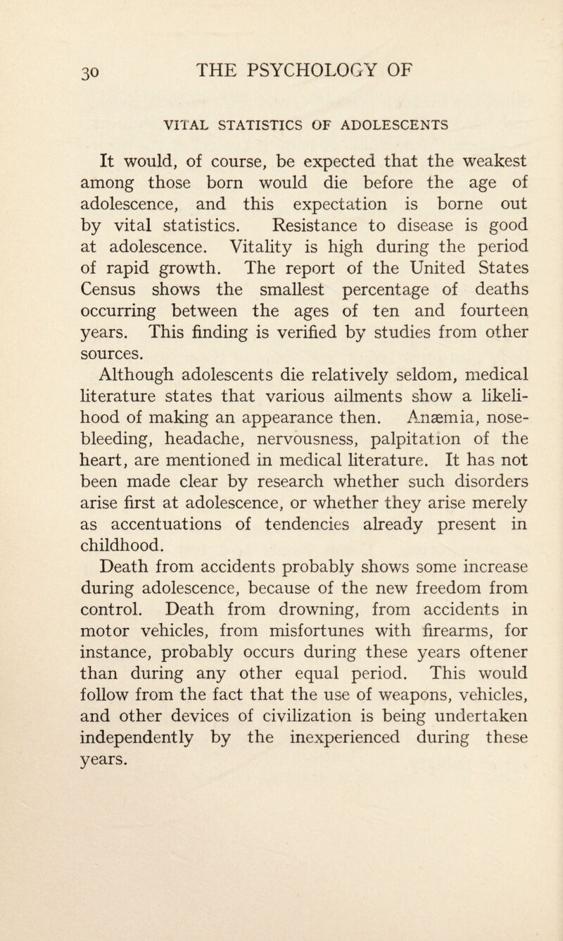 VITAL STATISTICS OF ADOLESCENTS It would, of course, be expected that the weakest among those born would die before the age of adolescence, and this expectation is borne out by vital statistics. Resistance to disease is good at adolescence. Vitality is high during the period of rapid growth. The report of the United States Census shows the smallest percentage of deaths occurring between the ages of ten and fourteen years. This finding is verified by studies from other sources. Although adolescents die relatively seldom, medical literature states that various ailments show a likeli¬ hood of making an appearance then. Anaemia, nose¬ bleeding, headache, nervousness, palpitation of the heart, are mentioned in medical literature. It has not been made clear by research whether such disorders arise first at adolescence, or whether they arise merely as accentuations of tendencies already present in childhood. Death from accidents probably shows some increase during adolescence, because of the new freedom from control. Death from drowning, from accidents in motor vehicles, from misfortunes with firearms, for instance, probably occurs during these years oftener than during any other equal period. This would follow from the fact that the use of weapons, vehicles, and other devices of civilization is being undertaken independently by the inexperienced during these years.