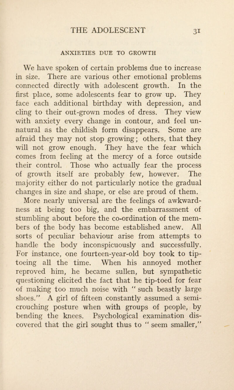 ANXIETIES DUE TO GROWTH We have spoken of certain problems due to increase in size. There are various other emotional problems connected directly with adolescent growth. In the first place, some adolescents fear to grow up. They face each additional birthday with depression, and cling to their out-grown modes of dress. They view with anxiety every change in contour, and feel un¬ natural as the childish form disappears. Some are afraid they may not stop growing; others, that they will not grow enough. They have the fear which comes from feeling at the mercy of a force outside their control. Those who actually fear the process of growth itself are probably few, however. The majority either do not particularly notice the gradual changes in size and shape, or else are proud of them. More nearly universal are the feelings of awkward¬ ness at being too big, and the embarrassment of stumbling about before the co-ordination of the mem¬ bers of the body has become established anew. All sorts of peculiar behaviour arise from attempts to handle the body inconspicuously and successfully. For instance, one fourteen-year-old boy took to tip¬ toeing all the time. When his annoyed mother reproved him, he became sullen, but sympathetic questioning elicited the fact that he tip-toed for fear of making too much noise with “ such beastly large shoes.” A girl of fifteen constantly assumed a semi- crouching posture when with groups of people, by bending the knees. Psychological examination dis¬ covered that the girl sought thus to “ seem smaller,”