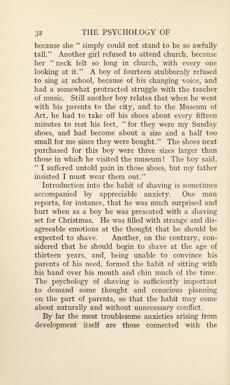 because she “ simply could not stand to be so awfully tall.” Another girl refused to attend church, because her “ neck felt so long in church, with every one looking at it.” A boy of fourteen stubbornly refused to sing at school, because of his changing voice, and had a somewhat protracted struggle with the teacher of music. Still another boy relates that when he went with his parents to the city, and to the Museum of Art, he had to take off his shoes about every fifteen minutes to rest his feet,  for they were my Sunday shoes, and had become about a size and a half too small for me since they were bought.” The shoes next purchased for this boy were three sizes larger than those in which he visited the museum! The boy said, “ I suffered untold pain in those shoes, but my father insisted I must wear them out.” Introduction into the habit of shaving is sometimes accompanied by appreciable anxiety. One man reports, for instance, that he was much surprised and hurt when as a boy he was presented with a shaving set for Christmas. He was filled with strange and dis¬ agreeable emotions at the thought that he should be expected to shave. Another, on the contrary, con¬ sidered that he should begin to shave at the age of thirteen years, and, being unable to convince his parents of his need, formed the habit of sitting with his hand over his mouth and chin much of the time. The psychology of shaving is sufficiently important to demand some thought and conscious planning on the part of parents, so that the habit may come about naturally and without unnecessary conflict. By far the most troublesome anxieties arising from development itself are those connected with the