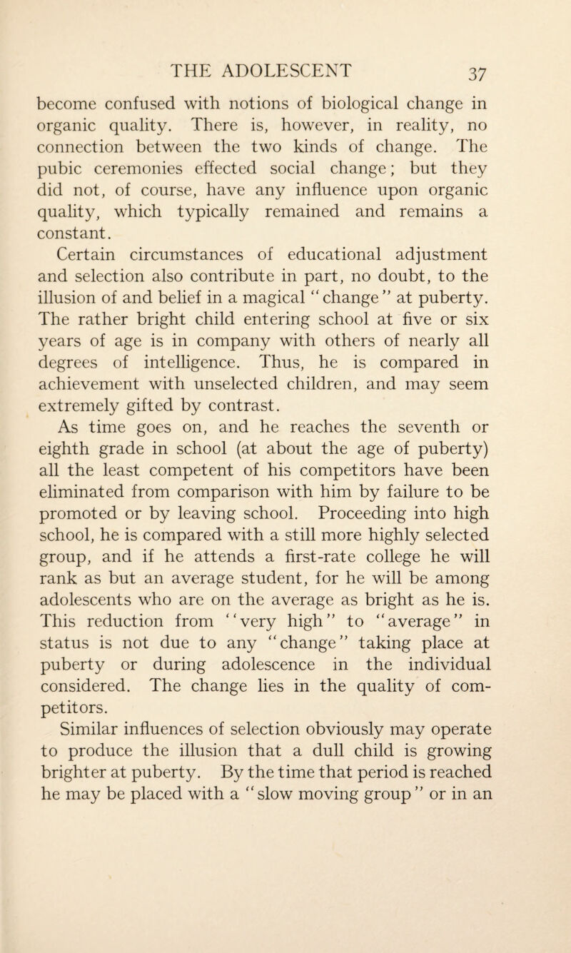 become confused with notions of biological change in organic quality. There is, however, in reality, no connection between the two kinds of change. The pubic ceremonies effected social change; but they did not, of course, have any influence upon organic quality, which typically remained and remains a constant. Certain circumstances of educational adjustment and selection also contribute in part, no doubt, to the illusion of and belief in a magical “ change ” at puberty. The rather bright child entering school at five or six years of age is in company with others of nearly all degrees of intelligence. Thus, he is compared in achievement with unselected children, and may seem extremely gifted by contrast. As time goes on, and he reaches the seventh or eighth grade in school (at about the age of puberty) all the least competent of his competitors have been eliminated from comparison with him by failure to be promoted or by leaving school. Proceeding into high school, he is compared with a still more highly selected group, and if he attends a first-rate college he will rank as but an average student, for he will be among adolescents who are on the average as bright as he is. This reduction from “very high” to “average” in status is not due to any “change” taking place at puberty or during adolescence in the individual considered. The change lies in the quality of com¬ petitors. Similar influences of selection obviously may operate to produce the illusion that a dull child is growing brighter at puberty. By the time that period is reached he may be placed with a “slow moving group” or in an