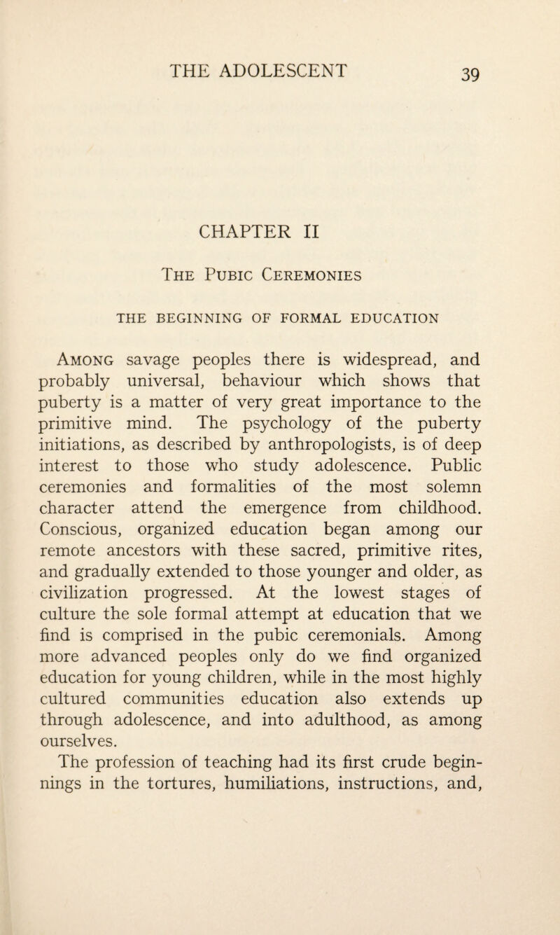 CHAPTER II The Pubic Ceremonies THE BEGINNING OF FORMAL EDUCATION Among savage peoples there is widespread, and probably universal, behaviour which shows that puberty is a matter of very great importance to the primitive mind. The psychology of the puberty initiations, as described by anthropologists, is of deep interest to those who study adolescence. Public ceremonies and formalities of the most solemn character attend the emergence from childhood. Conscious, organized education began among our remote ancestors with these sacred, primitive rites, and gradually extended to those younger and older, as civilization progressed. At the lowest stages of culture the sole formal attempt at education that we find is comprised in the pubic ceremonials. Among more advanced peoples only do we find organized education for young children, while in the most highly cultured communities education also extends up through adolescence, and into adulthood, as among ourselves. The profession of teaching had its first crude begin¬ nings in the tortures, humiliations, instructions, and,