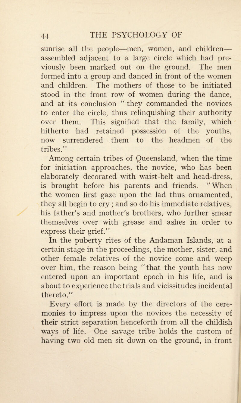 sunrise all the people—men, women, and children— assembled adjacent to a large circle which had pre¬ viously been marked out on the ground. The men formed into a group and danced in front of the women and children. The mothers of those to be initiated stood in the front row of women during the dance, and at its conclusion “ they commanded the novices to enter the circle, thus relinquishing their authority over them. This signified that the family, which hitherto had retained possession of the youths, now surrendered them to the headmen of the tribes.” Among certain tribes of Queensland, when the time for initiation approaches, the novice, who has been elaborately decorated with waist-belt and head-dress, is brought before his parents and friends. “When the women first gaze upon the lad thus ornamented, they all begin to cry; and so do his immediate relatives, his father’s and mother’s brothers, who further smear themselves over with grease and ashes in order to express their grief.” In the puberty rites of the Andaman Islands, at a certain stage in the proceedings, the mother, sister, and other female relatives of the novice come and weep over him, the reason being “that the youth has now entered upon an important epoch in his life, and is about to experience the trials and vicissitudes incidental thereto.” Every effort is made by the directors of the cere¬ monies to impress upon the novices the necessity of their strict separation henceforth from all the childish ways of life. One savage tribe holds the custom of having two old men sit down on the ground, in front