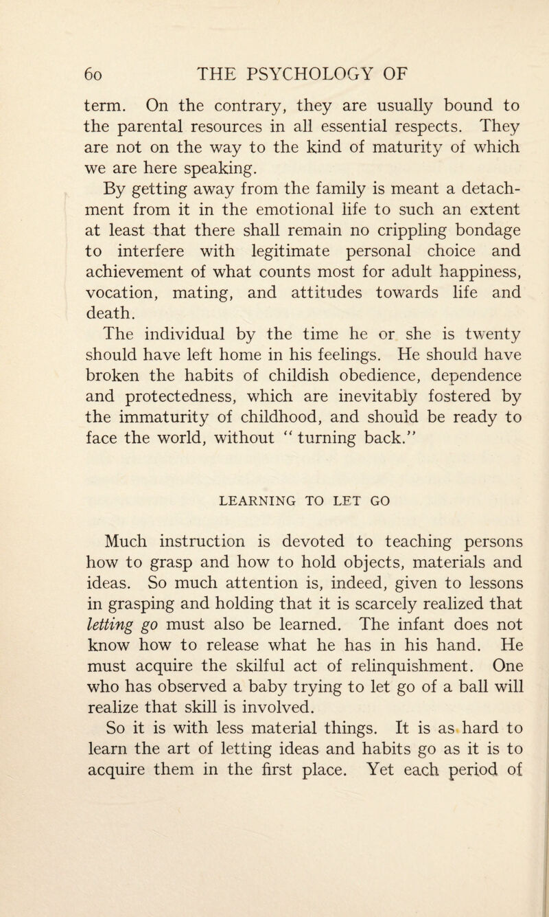 term. On the contrary, they are usually bound to the parental resources in all essential respects. They are not on the way to the kind of maturity of which we are here speaking. By getting away from the family is meant a detach¬ ment from it in the emotional life to such an extent at least that there shall remain no crippling bondage to interfere with legitimate personal choice and achievement of what counts most for adult happiness, vocation, mating, and attitudes towards life and death. The individual by the time he or she is twenty should have left home in his feelings. He should have broken the habits of childish obedience, dependence and protectedness, which are inevitably fostered by the immaturity of childhood, and should be ready to face the world, without “ turning back/’ LEARNING TO LET GO Much instruction is devoted to teaching persons how to grasp and how to hold objects, materials and ideas. So much attention is, indeed, given to lessons in grasping and holding that it is scarcely realized that letting go must also be learned. The infant does not know how to release what he has in his hand. He must acquire the skilful act of relinquishment. One who has observed a baby trying to let go of a ball will realize that skill is involved. So it is with less material things. It is as hard to learn the art of letting ideas and habits go as it is to acquire them in the first place. Yet each period of