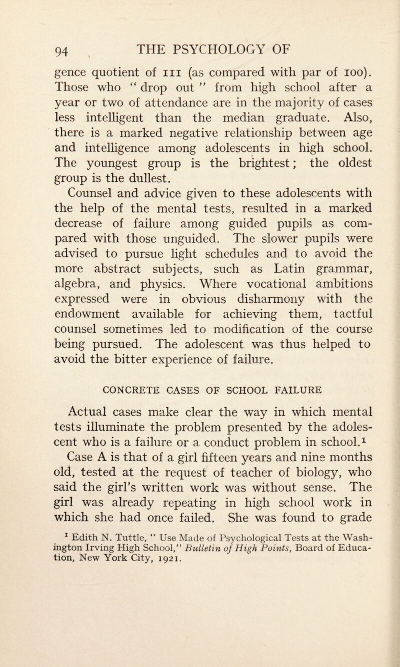 gence quotient of hi (as compared with par of ioo). Those who “ drop out ” from high school after a year or two of attendance are in the majority of cases less intelligent than the median graduate. Also, there is a marked negative relationship between age and intelligence among adolescents in high school. The youngest group is the brightest; the oldest group is the dullest. Counsel and advice given to these adolescents with the help of the mental tests, resulted in a marked decrease of failure among guided pupils as com¬ pared with those unguided. The slower pupils were advised to pursue light schedules and to avoid the more abstract subjects, such as Latin grammar, algebra, and physics. Where vocational ambitions expressed were in obvious disharmony with the endowment available for achieving them, tactful counsel sometimes led to modification of the course being pursued. The adolescent was thus helped to avoid the bitter experience of failure. CONCRETE CASES OF SCHOOL FAILURE Actual cases make clear the way in which mental tests illuminate the problem presented by the adoles¬ cent who is a failure or a conduct problem in school.1 Case A is that of a girl fifteen years and nine months old, tested at the request of teacher of biology, who said the girl’s written work was without sense. The girl was already repeating in high school work in which she had once failed. She was found to grade 1 Edith N. Tuttle, “ Use Made of Psychological Tests at the Wash¬ ington Irving High School,” Bulletin of High Points, Board of Educa¬ tion, New York City, 1921.