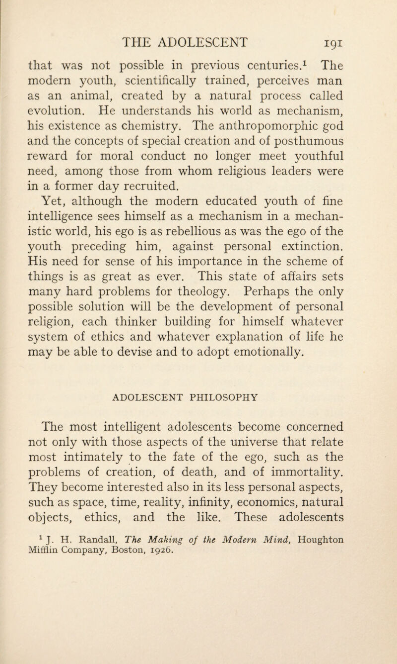 that was not possible in previous centuries.1 The modern youth, scientifically trained, perceives man as an animal, created by a natural process called evolution. He understands his world as mechanism, his existence as chemistry. The anthropomorphic god and the concepts of special creation and of posthumous reward for moral conduct no longer meet youthful need, among those from whom religious leaders were in a former day recruited. Yet, although the modern educated youth of fine intelligence sees himself as a mechanism in a mechan¬ istic world, his ego is as rebellious as was the ego of the youth preceding him, against personal extinction. His need for sense of his importance in the scheme of things is as great as ever. This state of affairs sets many hard problems for theology. Perhaps the only possible solution will be the development of personal religion, each thinker building for himself whatever system of ethics and whatever explanation of life he may be able to devise and to adopt emotionally. ADOLESCENT PHILOSOPHY The most intelligent adolescents become concerned not only with those aspects of the universe that relate most intimately to the fate of the ego, such as the problems of creation, of death, and of immortality. They become interested also in its less personal aspects, such as space, time, reality, infinity, economics, natural objects, ethics, and the like. These adolescents 1 J. H. Randall, The Making of the Modern Mind, Houghton Mifflin Company, Boston, 1926.