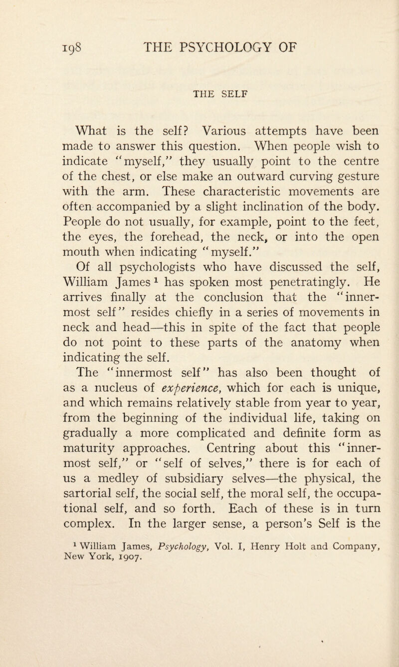 THE SELF What is the self? Various attempts have been made to answer this question. When people wish to indicate “ myself,” they usually point to the centre of the chest, or else make an outward curving gesture with the arm. These characteristic movements are often accompanied by a slight inclination of the body. People do not usually, for example, point to the feet, the eyes, the forehead, the neck, or into the open mouth when indicating “myself.” Of all psychologists who have discussed the self, William James 1 has spoken most penetratingly. He arrives finally at the conclusion that the “inner¬ most self” resides chiefly in a series of movements in neck and head—this in spite of the fact that people do not point to these parts of the anatomy when indicating the self. The “innermost self” has also been thought of as a nucleus of experience, which for each is unique, and which remains relatively stable from year to year, from the beginning of the individual life, taking on gradually a more complicated and definite form as maturity approaches. Centring about this “inner¬ most self,” or “self of selves,” there is for each of us a medley of subsidiary selves—the physical, the sartorial self, the social self, the moral self, the occupa¬ tional self, and so forth. Each of these is in turn complex. In the larger sense, a person’s Self is the 1 William James, Psychology, Vol. I, Henry Holt and Company, New York, 1907.