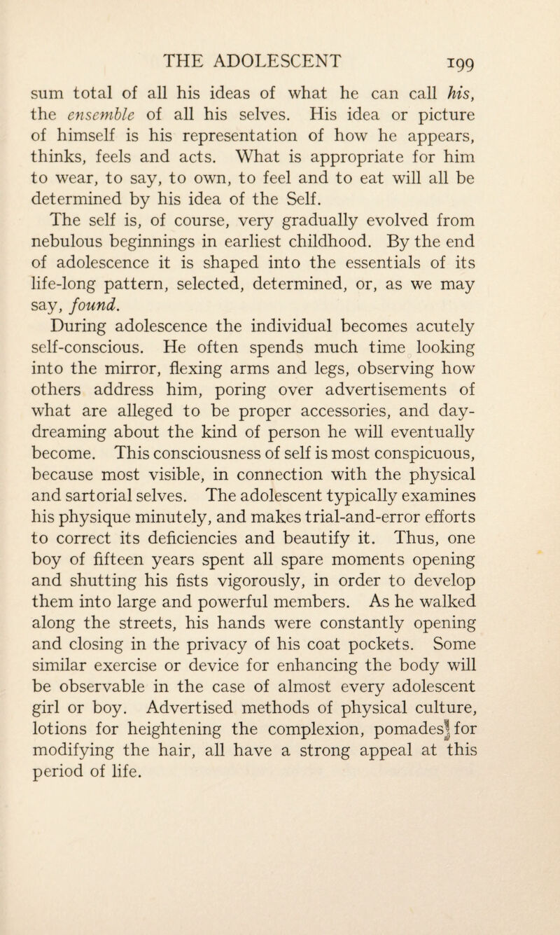 sum total of all his ideas of what he can call his, the ensemble of all his selves. His idea or picture of himself is his representation of how he appears, thinks, feels and acts. What is appropriate for him to wear, to say, to own, to feel and to eat will all be determined by his idea of the Self. The self is, of course, very gradually evolved from nebulous beginnings in earliest childhood. By the end of adolescence it is shaped into the essentials of its life-long pattern, selected, determined, or, as we may say, found. During adolescence the individual becomes acutely self-conscious. He often spends much time looking into the mirror, flexing arms and legs, observing how others address him, poring over advertisements of what are alleged to be proper accessories, and day¬ dreaming about the kind of person he will eventually become. This consciousness of self is most conspicuous, because most visible, in connection with the physical and sartorial selves. The adolescent typically examines his physique minutely, and makes trial-and-error efforts to correct its deficiencies and beautify it. Thus, one boy of fifteen years spent all spare moments opening and shutting his fists vigorously, in order to develop them into large and powerful members. As he walked along the streets, his hands were constantly opening and closing in the privacy of his coat pockets. Some similar exercise or device for enhancing the body will be observable in the case of almost every adolescent girl or boy. Advertised methods of physical culture, lotions for heightening the complexion, pomadesjfor modifying the hair, all have a strong appeal at this period of life.