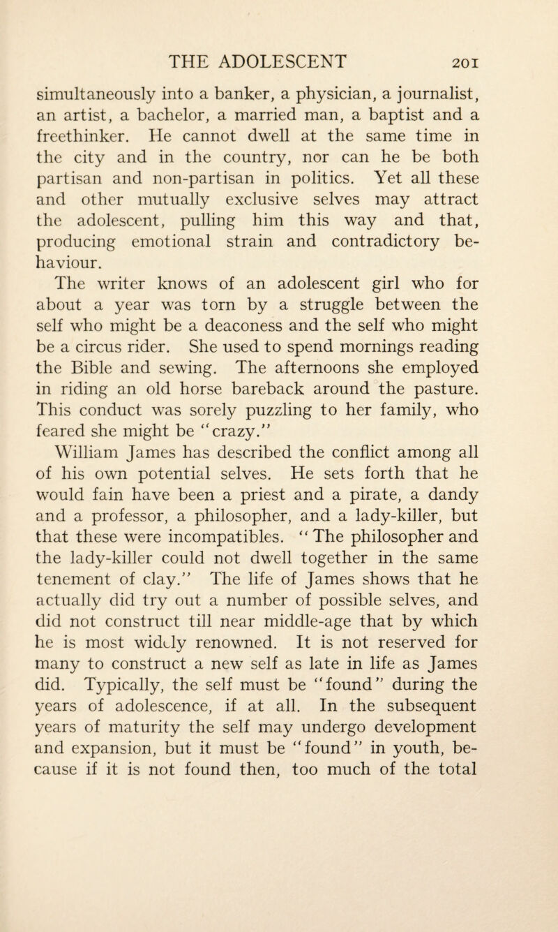 simultaneously into a banker, a physician, a journalist, an artist, a bachelor, a married man, a baptist and a freethinker. He cannot dwell at the same time in the city and in the country, nor can he be both partisan and non-partisan in politics. Yet all these and other mutually exclusive selves may attract the adolescent, pulling him this way and that, producing emotional strain and contradictory be¬ haviour. The writer knows of an adolescent girl who for about a year was torn by a struggle between the self who might be a deaconess and the self who might be a circus rider. She used to spend mornings reading the Bible and sewing. The afternoons she employed in riding an old horse bareback around the pasture. This conduct was sorely puzzling to her family, who feared she might be “crazy.” William James has described the conflict among all of his own potential selves. He sets forth that he would fain have been a priest and a pirate, a dandy and a professor, a philosopher, and a lady-killer, but that these were incompatibles. “The philosopher and the lady-killer could not dwell together in the same tenement of clay.” The life of James shows that he actually did try out a number of possible selves, and did not construct till near middle-age that by which he is most widely renowned. It is not reserved for many to construct a new self as late in life as James did. Typically, the self must be “found” during the years of adolescence, if at all. In the subsequent years of maturity the self may undergo development and expansion, but it must be “found” in youth, be¬ cause if it is not found then, too much of the total