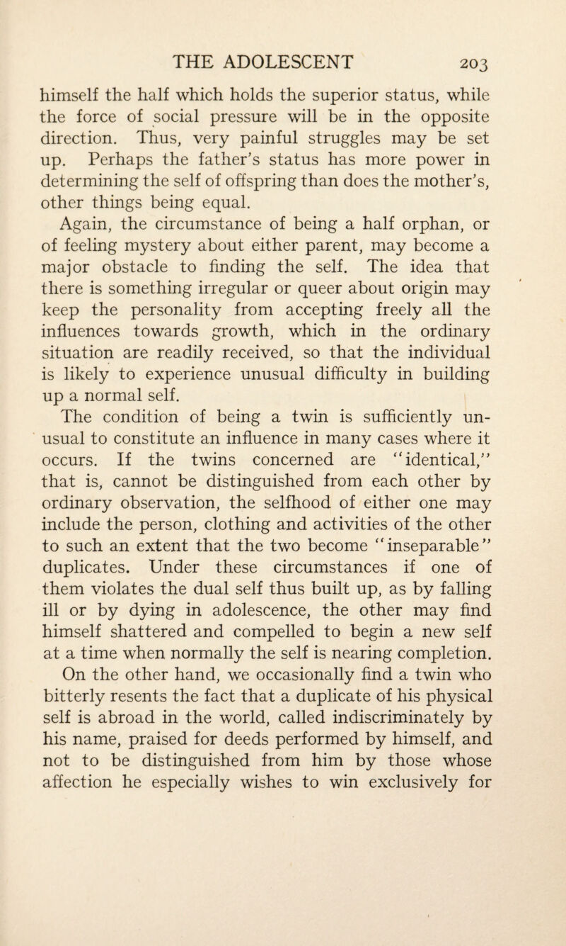 himself the half which holds the superior status, while the force of social pressure will be in the opposite direction. Thus, very painful struggles may be set up. Perhaps the father’s status has more power in determining the self of offspring than does the mother’s, other things being equal. Again, the circumstance of being a half orphan, or of feeling mystery about either parent, may become a major obstacle to finding the self. The idea that there is something irregular or queer about origin may keep the personality from accepting freely all the influences towards growth, which in the ordinary situation are readily received, so that the individual is likely to experience unusual difficulty in building up a normal self. The condition of being a twin is sufficiently un¬ usual to constitute an influence in many cases where it occurs. If the twins concerned are “identical,” that is, cannot be distinguished from each other by ordinary observation, the selfhood of either one may include the person, clothing and activities of the other to such an extent that the two become “inseparable” duplicates. Under these circumstances if one of them violates the dual self thus built up, as by falling ill or by dying in adolescence, the other may find himself shattered and compelled to begin a new self at a time when normally the self is nearing completion. On the other hand, we occasionally find a twin who bitterly resents the fact that a duplicate of his physical self is abroad in the world, called indiscriminately by his name, praised for deeds performed by himself, and not to be distinguished from him by those whose affection he especially wishes to win exclusively for
