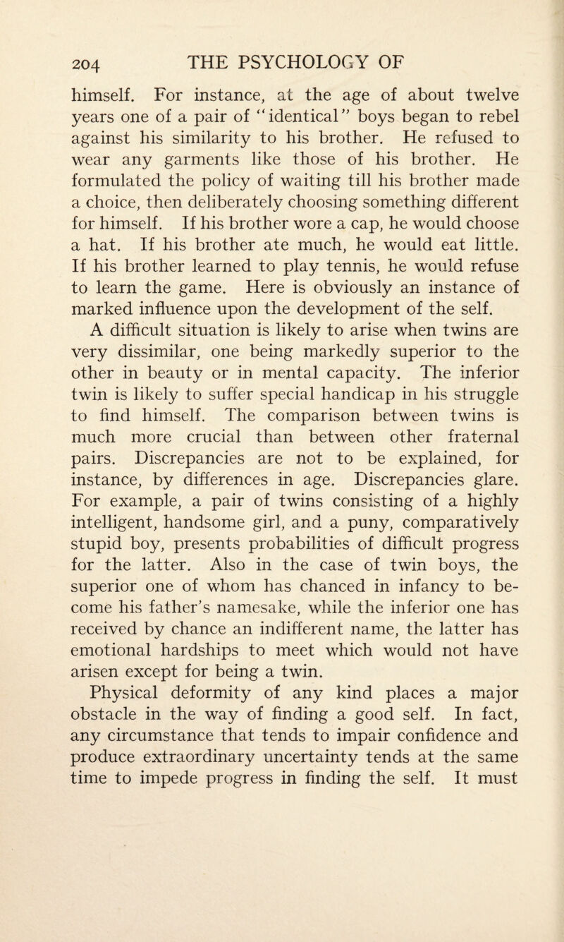 himself. For instance, at the age of about twelve years one of a pair of “identical’' boys began to rebel against his similarity to his brother. He refused to wear any garments like those of his brother. He formulated the policy of waiting till his brother made a choice, then deliberately choosing something different for himself. If his brother wore a cap, he would choose a hat. If his brother ate much, he would eat little. If his brother learned to play tennis, he would refuse to learn the game. Here is obviously an instance of marked influence upon the development of the self. A difficult situation is likely to arise when twins are very dissimilar, one being markedly superior to the other in beauty or in mental capacity. The inferior twin is likely to suffer special handicap in his struggle to find himself. The comparison between twins is much more crucial than between other fraternal pairs. Discrepancies are not to be explained, for instance, by differences in age. Discrepancies glare. For example, a pair of twins consisting of a highly intelligent, handsome girl, and a puny, comparatively stupid boy, presents probabilities of difficult progress for the latter. Also in the case of twin boys, the superior one of whom has chanced in infancy to be¬ come his father’s namesake, while the inferior one has received by chance an indifferent name, the latter has emotional hardships to meet which would not have arisen except for being a twin. Physical deformity of any kind places a major obstacle in the way of finding a good self. In fact, any circumstance that tends to impair confidence and produce extraordinary uncertainty tends at the same time to impede progress in finding the self. It must