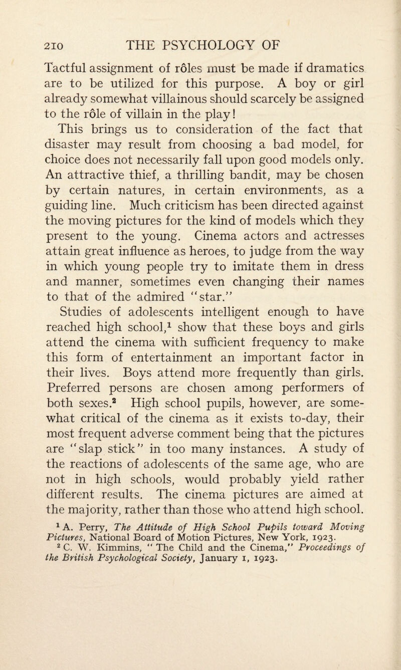 Tactful assignment of roles must be made if dramatics are to be utilized for this purpose. A boy or girl already somewhat villainous should scarcely be assigned to the role of villain in the play! This brings us to consideration of the fact that disaster may result from choosing a bad model, for choice does not necessarily fall upon good models only. An attractive thief, a thrilling bandit, may be chosen by certain natures, in certain environments, as a guiding line. Much criticism has been directed against the moving pictures for the kind of models which they present to the young. Cinema actors and actresses attain great influence as heroes, to judge from the way in which young people try to imitate them in dress and manner, sometimes even changing their names to that of the admired “star.” Studies of adolescents intelligent enough to have reached high school,1 show that these boys and girls attend the cinema with sufficient frequency to make this form of entertainment an important factor in their lives. Boys attend more frequently than girls. Preferred persons are chosen among performers of both sexes.2 High school pupils, however, are some¬ what critical of the cinema as it exists to-day, their most frequent adverse comment being that the pictures are “slap stick” in too many instances. A study of the reactions of adolescents of the same age, who are not in high schools, would probably yield rather different results. The cinema pictures are aimed at the majority, rather than those who attend high school. 1 A. Perry, The Attitude of High School Pupils toward Moving Pictures, National Board of Motion Pictures, New York, 1923. 2 C. W. Kimmins, “ The Child and the Cinema, Proceedings of the British Psychological Society, January 1, 1923.