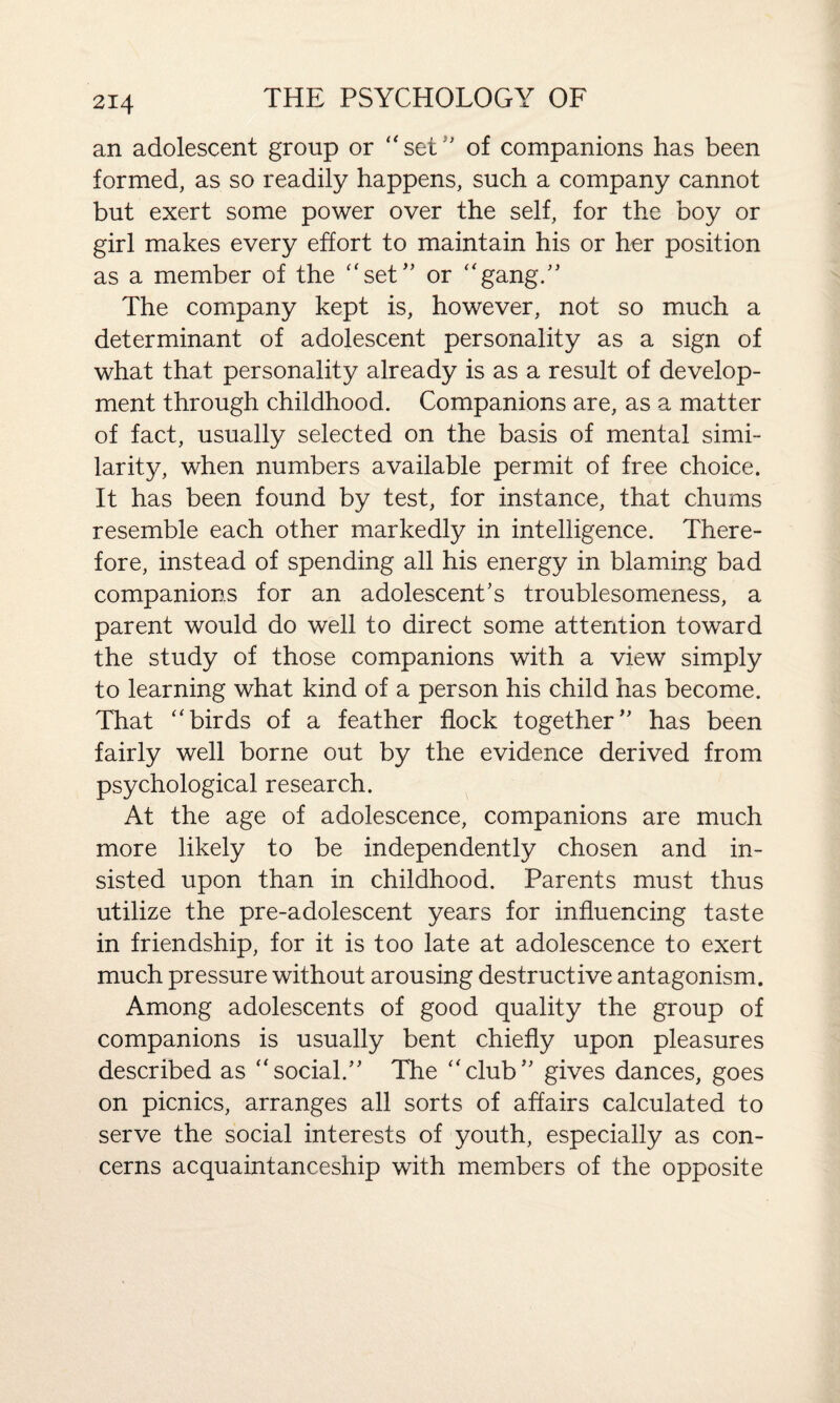 an adolescent group or “set'' of companions has been formed, as so readily happens, such a company cannot but exert some power over the self, for the boy or girl makes every effort to maintain his or her position as a member of the “set” or “gang.” The company kept is, however, not so much a determinant of adolescent personality as a sign of what that personality already is as a result of develop¬ ment through childhood. Companions are, as a matter of fact, usually selected on the basis of mental simi¬ larity, when numbers available permit of free choice. It has been found by test, for instance, that chums resemble each other markedly in intelligence. There¬ fore, instead of spending all his energy in blaming bad companions for an adolescent's troublesomeness, a parent would do well to direct some attention toward the study of those companions with a view simply to learning what kind of a person his child has become. That “birds of a feather flock together” has been fairly well borne out by the evidence derived from psychological research. At the age of adolescence, companions are much more likely to be independently chosen and in¬ sisted upon than in childhood. Parents must thus utilize the pre-adolescent years for influencing taste in friendship, for it is too late at adolescence to exert much pressure without arousing destructive antagonism. Among adolescents of good quality the group of companions is usually bent chiefly upon pleasures described as “social.” The “club” gives dances, goes on picnics, arranges all sorts of affairs calculated to serve the social interests of youth, especially as con¬ cerns acquaintanceship with members of the opposite