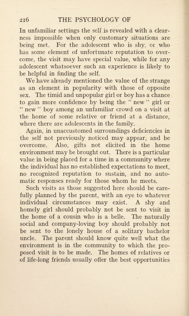 In unfamiliar settings the self is revealed with a clear¬ ness impossible when only customary situations are being met. For the adolescent who is shy. or who has some element of unfortunate reputation to over¬ come, the visit may have special value, while for any adolescent whatsoever such an experience is likely to be helpful in finding the self. We have already mentioned the value of the strange as an element in popularity with those of opposite sex. The timid and unpopular girl or boy has a chance to gain more confidence by being the “ new ” girl or “ new ” boy among an unfamiliar crowd on a visit at the home of some relative or friend at a distance, where there are adolescents in the family. Again, in unaccustomed surroundings deficiencies in the self not previously noticed may appear, and be overcome. Also, gifts not elicited in the home environment may be brought out. There is a particular value in being placed for a time in a community where the individual has no established expectations to meet, no recognized reputation to sustain, and no auto¬ matic responses ready for those whom he meets. Such visits as those suggested here should be care¬ fully planned by the parent, with an eye to whatever individual circumstances may exist. A shy and homely girl should probably not be sent to visit in the home of a cousin who is a belle. The naturally social and company-loving boy should probably not be sent to the lonely house of a solitary bachelor uncle. The parent should know quite well what the environment is in the community to which the pro¬ posed visit is to be made. The homes of relatives or of life-long friends usually offer the best opportunities