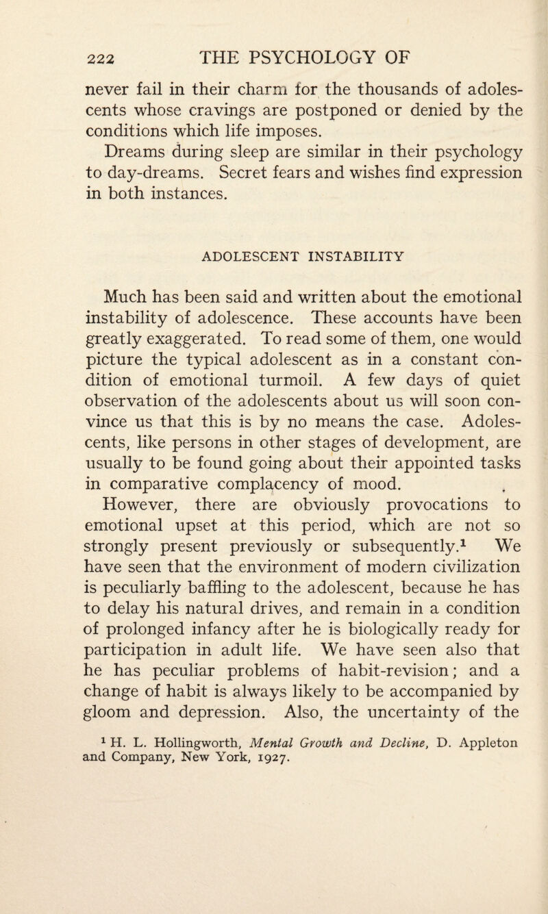 never fail in their charm for the thousands of adoles¬ cents whose cravings are postponed or denied by the conditions which life imposes. Dreams during sleep are similar in their psychology to day-dreams. Secret fears and wishes find expression in both instances. ADOLESCENT INSTABILITY Much has been said and written about the emotional instability of adolescence. These accounts have been greatly exaggerated. To read some of them, one would picture the typical adolescent as in a constant con¬ dition of emotional turmoil. A few days of quiet observation of the adolescents about us will soon con¬ vince us that this is by no means the case. Adoles¬ cents, like persons in other stages of development, are usually to be found going about their appointed tasks in comparative complacency of mood. However, there are obviously provocations to emotional upset at this period, which are not so strongly present previously or subsequently.1 We have seen that the environment of modern civilization is peculiarly baffling to the adolescent, because he has to delay his natural drives, and remain in a condition of prolonged infancy after he is biologically ready for participation in adult life. We have seen also that he has peculiar problems of habit-revision; and a change of habit is always likely to be accompanied by gloom and depression. Also, the uncertainty of the 1 H. L. Hollingworth, Mental Growth and Decline, D. Appleton and Company, New York, 1927.