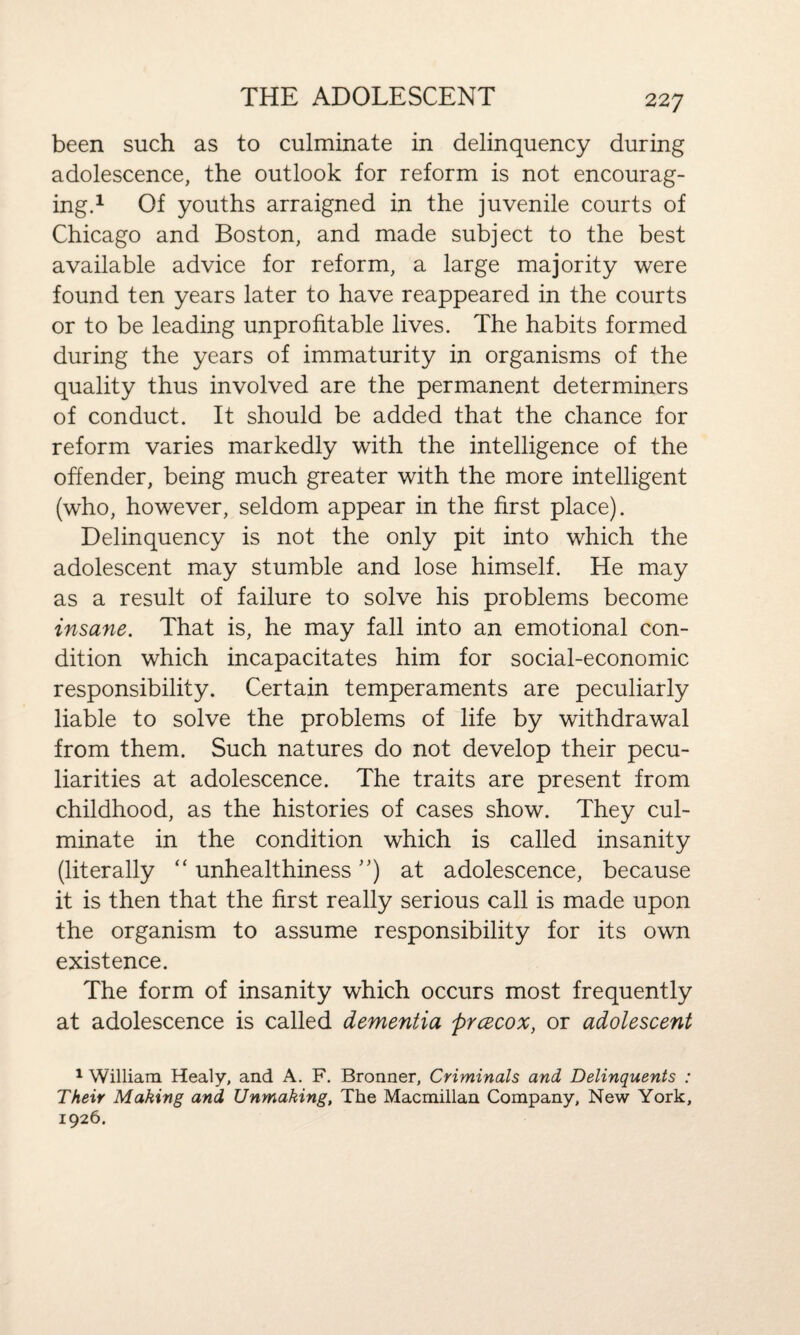 22 7 been such as to culminate in delinquency during adolescence, the outlook for reform is not encourag¬ ing.1 Of youths arraigned in the juvenile courts of Chicago and Boston, and made subject to the best available advice for reform, a large majority were found ten years later to have reappeared in the courts or to be leading unprofitable lives. The habits formed during the years of immaturity in organisms of the quality thus involved are the permanent determiners of conduct. It should be added that the chance for reform varies markedly with the intelligence of the offender, being much greater with the more intelligent (who, however, seldom appear in the first place). Delinquency is not the only pit into which the adolescent may stumble and lose himself. He may as a result of failure to solve his problems become insane. That is, he may fall into an emotional con¬ dition which incapacitates him for social-economic responsibility. Certain temperaments are peculiarly liable to solve the problems of life by withdrawal from them. Such natures do not develop their pecu¬ liarities at adolescence. The traits are present from childhood, as the histories of cases show. They cul¬ minate in the condition which is called insanity (literally “ unhealthiness ”) at adolescence, because it is then that the first really serious call is made upon the organism to assume responsibility for its own existence. The form of insanity which occurs most frequently at adolescence is called dementia prcecox, or adolescent 1 William Healy, and A. F. Bronner, Criminals and Delinquents : Their Making and Unmaking, The Macmillan Company, New York, 1926.