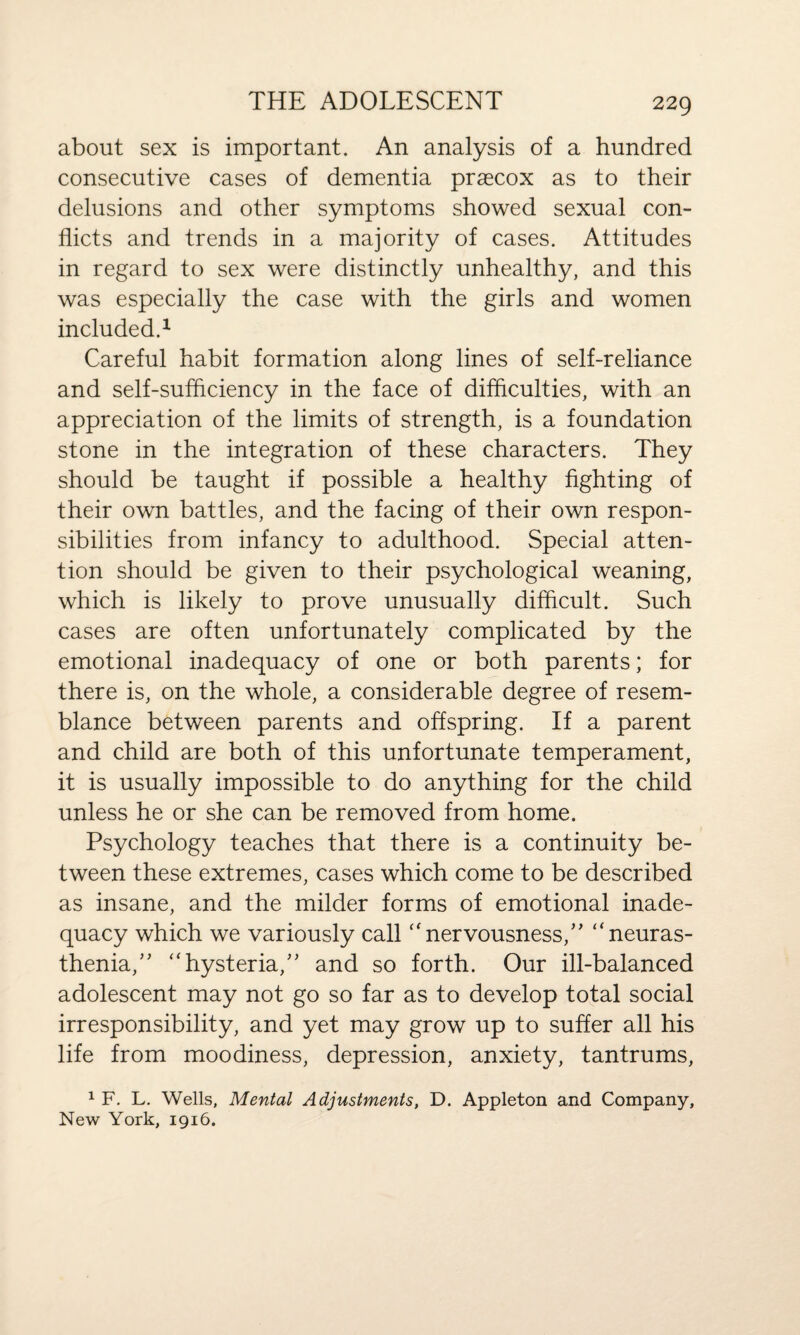 about sex is important. An analysis of a hundred consecutive cases of dementia praecox as to their delusions and other symptoms showed sexual con¬ flicts and trends in a majority of cases. Attitudes in regard to sex were distinctly unhealthy, and this was especially the case with the girls and women included.1 Careful habit formation along lines of self-reliance and self-sufficiency in the face of difficulties, with an appreciation of the limits of strength, is a foundation stone in the integration of these characters. They should be taught if possible a healthy fighting of their own battles, and the facing of their own respon¬ sibilities from infancy to adulthood. Special atten¬ tion should be given to their psychological weaning, which is likely to prove unusually difficult. Such cases are often unfortunately complicated by the emotional inadequacy of one or both parents; for there is, on the whole, a considerable degree of resem¬ blance between parents and offspring. If a parent and child are both of this unfortunate temperament, it is usually impossible to do anything for the child unless he or she can be removed from home. Psychology teaches that there is a continuity be¬ tween these extremes, cases which come to be described as insane, and the milder forms of emotional inade¬ quacy which we variously call “nervousness/' “neuras¬ thenia,” “hysteria,” and so forth. Our ill-balanced adolescent may not go so far as to develop total social irresponsibility, and yet may grow up to suffer all his life from moodiness, depression, anxiety, tantrums, 1 F. L. Wells, Mental Adjustments, D. Appleton and Company, New York, 1916.