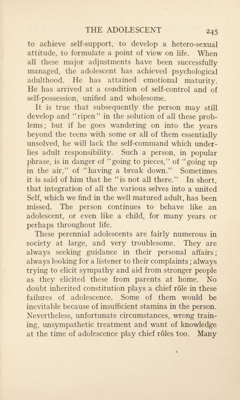 to achieve self-support, to develop a hetero-sexual attitude, to formulate a point of view on life. When all these major adjustments have been successfully managed, the adolescent has achieved psychological adulthood. He has attained emotional maturity. He has arrived at a condition of self-control and of self-possession, unified and wholesome. It is true that subsequently the person may still develop and “ripen” in the solution of all these prob¬ lems ; but if he goes wandering on into the years beyond the teens with some or all of them essentially unsolved, he will lack the self-command which under¬ lies adult responsibility. Such a person, in popular phrase, is in danger of “going to pieces,” of “going up in the air,” of “having a break down.” Sometimes it is said of him that he “is not all there.” In short, that integration of all the various selves into a united Self, which we find in the well matured adult, has been missed. The person continues to behave like an adolescent, or even like a child, for many years or perhaps throughout life. These perennial adolescents are fairly numerous in society at large, and very troublesome. They are always seeking guidance in their personal affairs; always looking for a listener to their complaints; always trying to elicit sympathy and aid from stronger people as they elicited these from parents at home. No doubt inherited constitution plays a chief role in these failures of adolescence. Some of them would be inevitable because of insufficient stamina in the person. Nevertheless, unfortunate circumstances, wrong train¬ ing, unsympathetic treatment and want of knowledge at the time of adolescence play chief roles too. Many