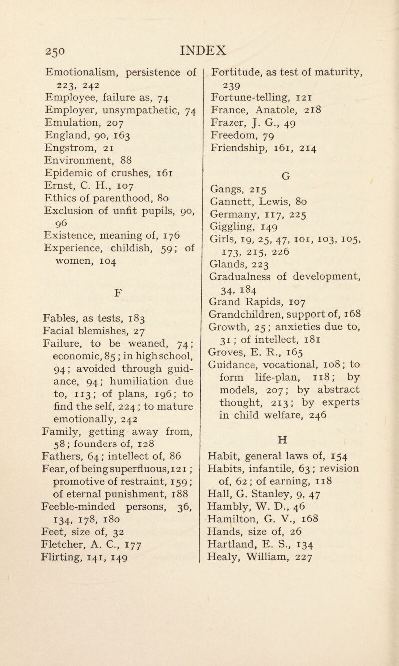 Emotionalism, persistence of 223, 242 Employee, failure as, 74 Employer, unsympathetic, 74 Emulation, 207 England, 90, 163 Engstrom, 21 Environment, 88 Epidemic of crushes, 161 Ernst, C. H., 107 Ethics of parenthood, 80 Exclusion of unfit pupils, 90, 96 Existence, meaning of, 176 Experience, childish, 59; of women, 104 F Fables, as tests, 183 Facial blemishes, 27 Failure, to be weaned, 74; economic, 85 ; in high school, 94; avoided through guid¬ ance, 94; humiliation due to, 113; of plans, 196; to find the self, 224 ; to mature emotionally, 242 Family, getting away from, 58; founders of, 128 Fathers, 64; intellect of, 86 Fear, of being superfluous, 121; promotive of restraint, 159; of eternal punishment, 188 Feeble-minded persons, 36, 134, 178, 180 Feet, size of, 32 Fletcher, A. C., 177 Flirting, 141, 149 Fortitude, as test of maturity, 239 Fortune-telling, 121 France, Anatole, 218 Frazer, J. G., 49 Freedom, 79 Friendship, 161, 214 G Gangs, 215 Gannett, Lewis, 80 Germany, 117, 225 Giggling, 149 Girls, 19, 25, 47, 101, 103, 105, 173, 215, 226 Glands, 223 Gradualness of development, 34> i84 Grand Rapids, 107 Grandchildren, support of, 168 Growth, 25; anxieties due to, 31; of intellect, 181 Groves, E. R., 165 Guidance, vocational, 108; to form life-plan, 118; by models, 207; by abstract thought, 213; by experts in child welfare, 246 H Habit, general laws of, 154 Habits, infantile, 63; revision of, 62 ; of earning, 118 Hall, G. Stanley, 9, 47 Hambly, W. D., 46 Hamilton, G. V., 168 Hands, size of, 26 Hartland, E. S., 134 Healy, William, 227