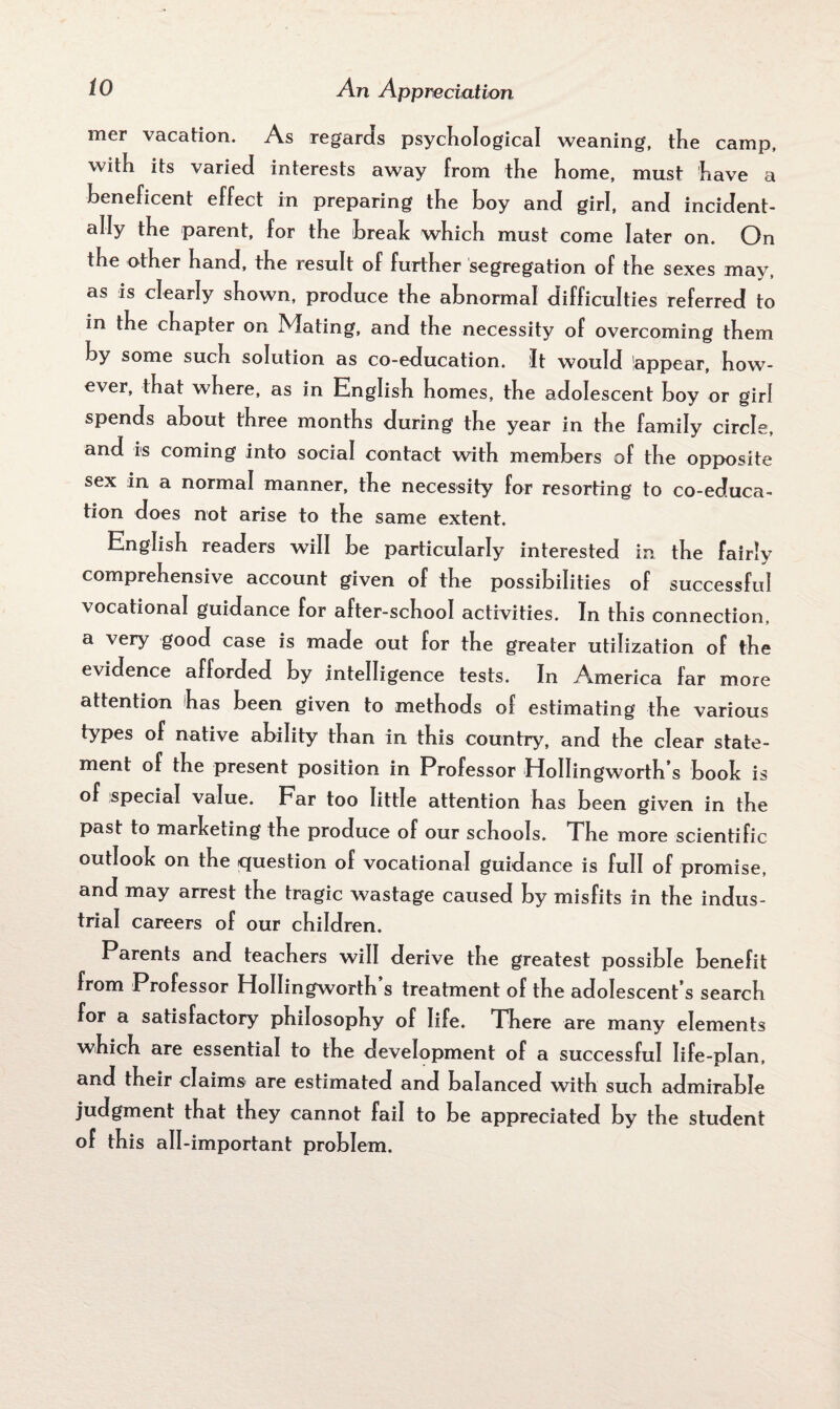 mer vacation. As regards psychological weaning, the camp, with its varied interests away from the home, must have a beneficent effect in preparing the hoy and girl, and incident¬ ally the parent, for the break which must come later on. On the other hand, the result of further segregation of the sexes may, as is clearly shown, produce the abnormal difficulties referred to in the chapter on Mating, and the necessity of overcoming them by some such solution as co-education. It would lappear, how¬ ever, that where, as in English homes, the adolescent boy or girl spends about three months during the year in the family circle, and is coming into social contact with members of the opposite sex in a normal manner, the necessity for resorting to co-educa¬ tion does not arise to the same extent. English readers will be particularly interested in the fairly comprehensive account given of the possibilities of successful vocational guidance for after-school activities. In this connection, a very good case is made out for the greater utilization of the evidence afforded by intelligence tests. In America far more attention has been given to methods of estimating the various types of native ability than in this country, and the clear state¬ ment of the present position in Professor HoIIingworth’s booh is of special value. Far too little attention has been given in the past to marketing the produce of our schools. The more scientific outlook on the question of vocational guidance is full of promise, and may arrest the tragic wastage caused by misfits in the indus¬ trial careers of our children. Parents and teachers will derive the greatest possible benefit from Professor HoIIingworth’s treatment of the adolescent’s search for a satisfactory philosophy of life. There are many elements which are essential to the development of a successful life-plan, and their claims' are estimated and balanced with such admirable judgment that they cannot fail to be appreciated by the student of this all-important problem.