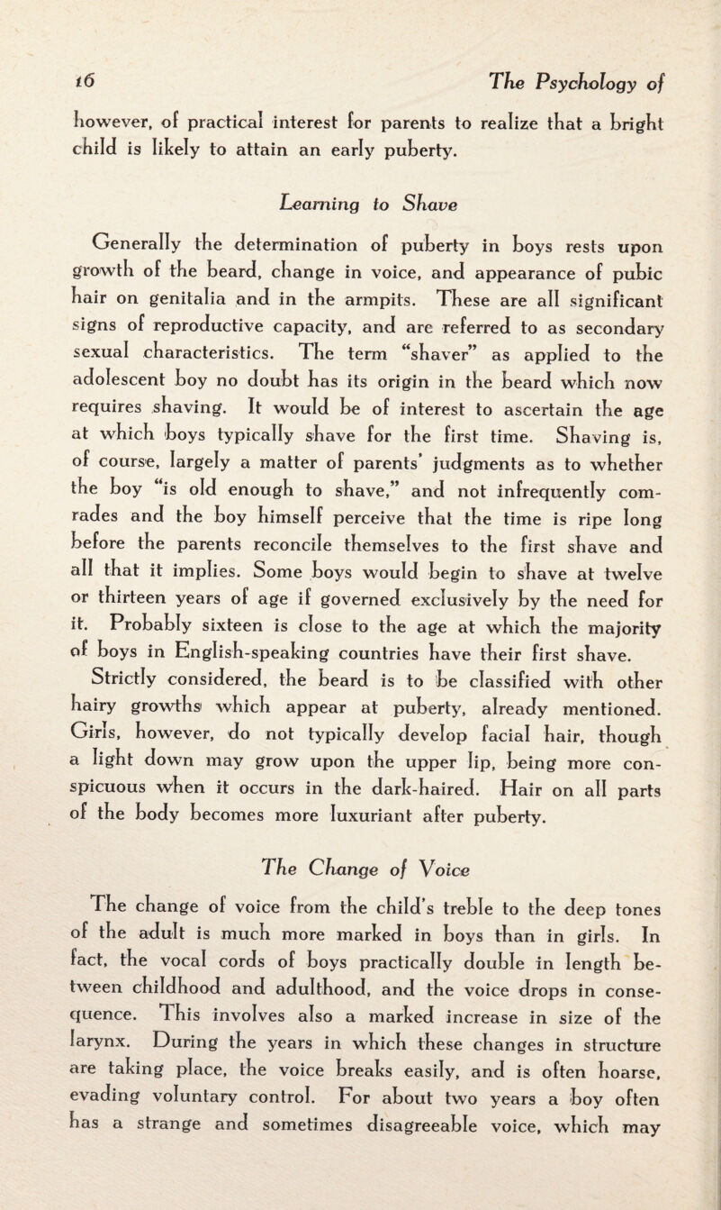 however, of practical interest for parents to realize that a bright child is likely to attain an early puberty. Learning to Shave Generally the determination of puberty in boys rests upon growth of the beard, change in voice, and appearance of pubic hair on genitalia and in the armpits. These are all significant signs of reproductive capacity, and are referred to as secondary sexual characteristics. The term “shaver” as applied to the adolescent boy no doubt has its origin in the beard which now requires shaving. It would be of interest to ascertain the age at which boys typically shave for the first time. Shaving is, of course, largely a matter of parents’ judgments as to whether the boy is old enough to shave,” and not infrequently com¬ rades and the boy himself perceive that the time is ripe long before the parents reconcile themselves to the first shave and all that it implies. Some boys would begin to shave at twelve or thirteen years of age if governed exclusively by the need for it. Probably sixteen is close to the age at which the majority of boys in English-speaking countries have their first shave. Strictly considered, the beard is to be classified with other hairy growths' which appear at puberty, already mentioned. Girls, however, do not typically develop facial hair, though a light down may grow upon the upper lip, being more con¬ spicuous when it occurs in the dark-haired. Hair on all parts of the body becomes more luxuriant after puberty. The Change of Voice The change of voice from the child s treble to the deep tones of the adult is much more marked in boys than in girls. In fact, the vocal cords of boys practically double in length be¬ tween childhood and adulthood, and the voice drops in conse¬ quence. This involves also a marked increase in size of the larynx. During the years in which these changes in structure are taking place, the voice breaks easily, and is often hoarse, evading voluntary control. For about two years a boy often has a strange and sometimes disagreeable voice, which may