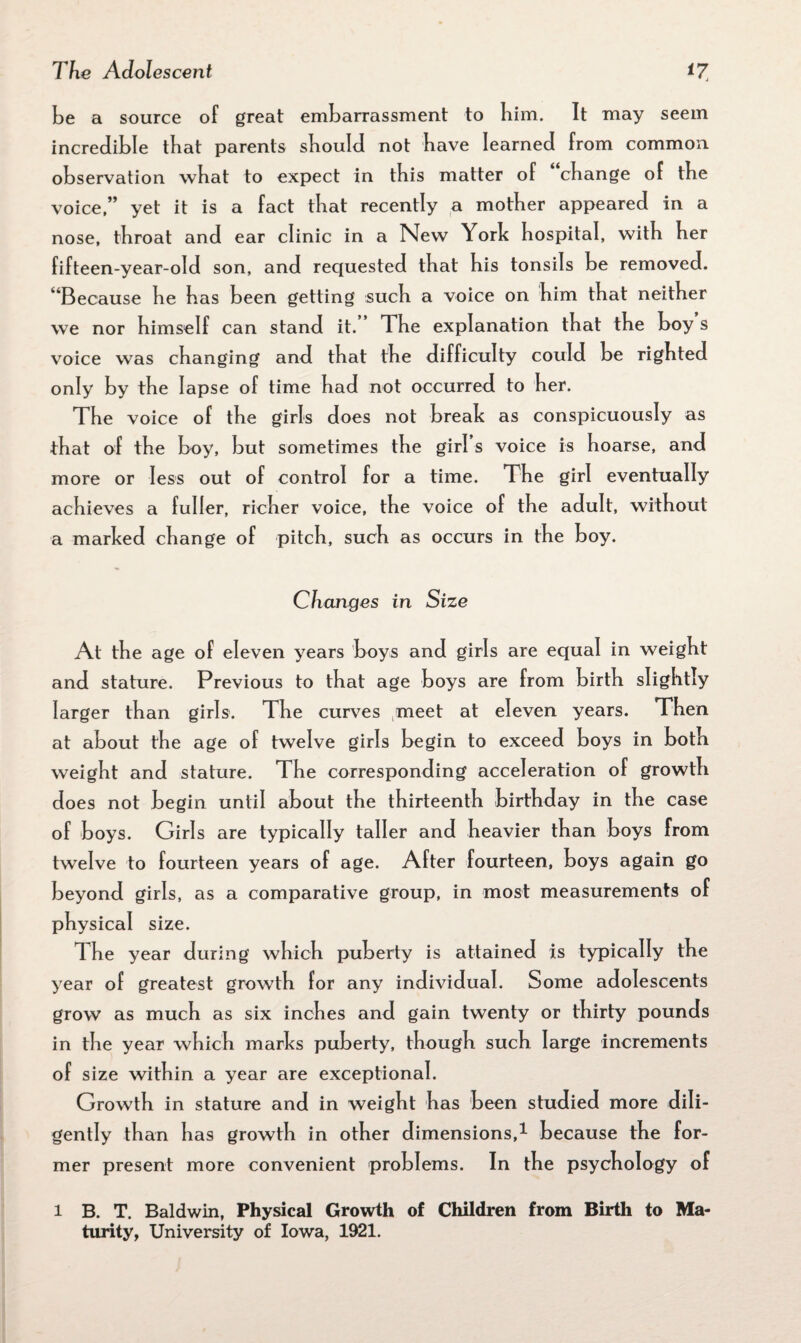 be a source of great embarrassment to bim. It may seem incredible that parents should not have learned from common observation what to expect in this matter of change of the voice,” yet it is a fact that recently a mother appeared in a nose, throat and ear clinic in a New York hospital, with her fifteen-year-old son, and requested that his tonsils be removed. 4 Because he has been getting such a voice on him that neither we nor himself can stand it. The explanation that the boy s voice was changing and that the difficulty could be righted only by the lapse of time had not occurred to her. The voice of the girls does not break as conspicuously as that of the boy, but sometimes the girl s voice is hoarse, and more or less out of control for a time. The girl eventually achieves a fuller, richer voice, the voice of the adult, without a marked change of pitch, such as occurs in the boy. Changes in Size At the age of eleven years boys and girls are equal in weight and stature. Previous to that age boys are from birth slightly larger than girls. The curves (meet at eleven years. Then at about the age of twelve girls begin to exceed boys in both weight and stature. The corresponding acceleration of growth does not begin until about the thirteenth birthday in the case of boys. Girls are typically taller and heavier than boys from twelve to fourteen years of age. After fourteen, boys again go beyond girls, as a comparative group, in most measurements of physical size. The year during which puberty is attained is typically the year of greatest growth for any individual. Some adolescents grow as much as six inches and gain twenty or thirty pounds in the year which marks puberty, though such large increments of size within a year are exceptional. Growth in stature and in weight has been studied more diii- gently than has growth in other dimensions,1 because the for¬ mer present more convenient problems. In the psychology of l B. T. Baldwin, Physical Growth of Children from Birth to Ma¬ turity, University of Iowa, 1921.