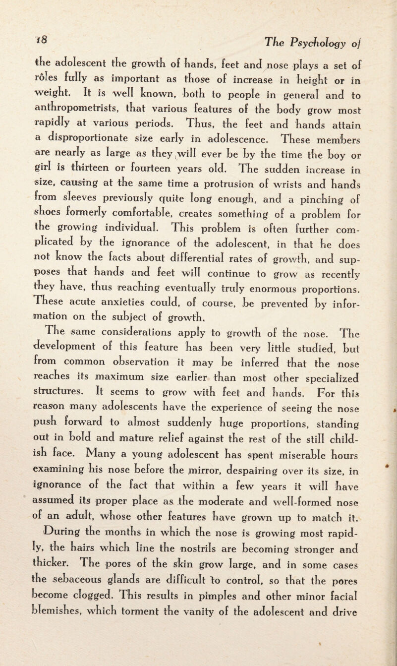 the adolescent the growth of hands, feet and nose plays a set of roles fully as important as those of increase in height or in weight. It is well known, both to people in general and to anthropometrists, that various features of the body grow most rapidly at various periods. Thus, the feet and hands attain a disproportionate size early in adolescence. These members are nearly as large as they ,will ever be by the time the boy or girl is thirteen or fourteen years old. The sudden increase in size, causing at the same time a protrusion of wrists and hands from sleeves previously quite long enough, and a pinching of shoes formerly comfortable, creates something of a problem for the growing individual. This problem is often further com¬ plicated by the ignorance of the adolescent, in that he does not know the facts about differential rates of growth, and sup¬ poses that hands and feet will continue to grow as recently they have, thus reaching eventually truly enormous proportions. These acute anxieties could, of course, be prevented by infor¬ mation on the subject of growth. The same considerations apply to growth of the nose. The development of this feature has been very little studied, but from common observation it may be inferred that the nose reaches its maximum size earlier than most other specialized structures. It seems to grow with feet and hands. For this reason many adolescents have the experience of seeing the nose push forward to almost suddenly huge proportions, standing out in bold and mature relief against the rest of the still child¬ ish face. Many a young adolescent has spent miserable hours examining his nose before the mirror, despairing over its size, in ignorance of the fact that within a few years it will have assumed its proper place as the moderate and well-formed nose of an adult, whose other features have grown up to match it. During the months in which the nose is growing most rapid¬ ly, the hairs which line the nostrils are becoming stronger and thicker. The pores of the skin grow large, and in some cases the sebaceous glands are difficult to control, so that the pores become clogged. This results in pimples and other minor facial blemishes, wrhich torment the vanity of the adolescent and drive