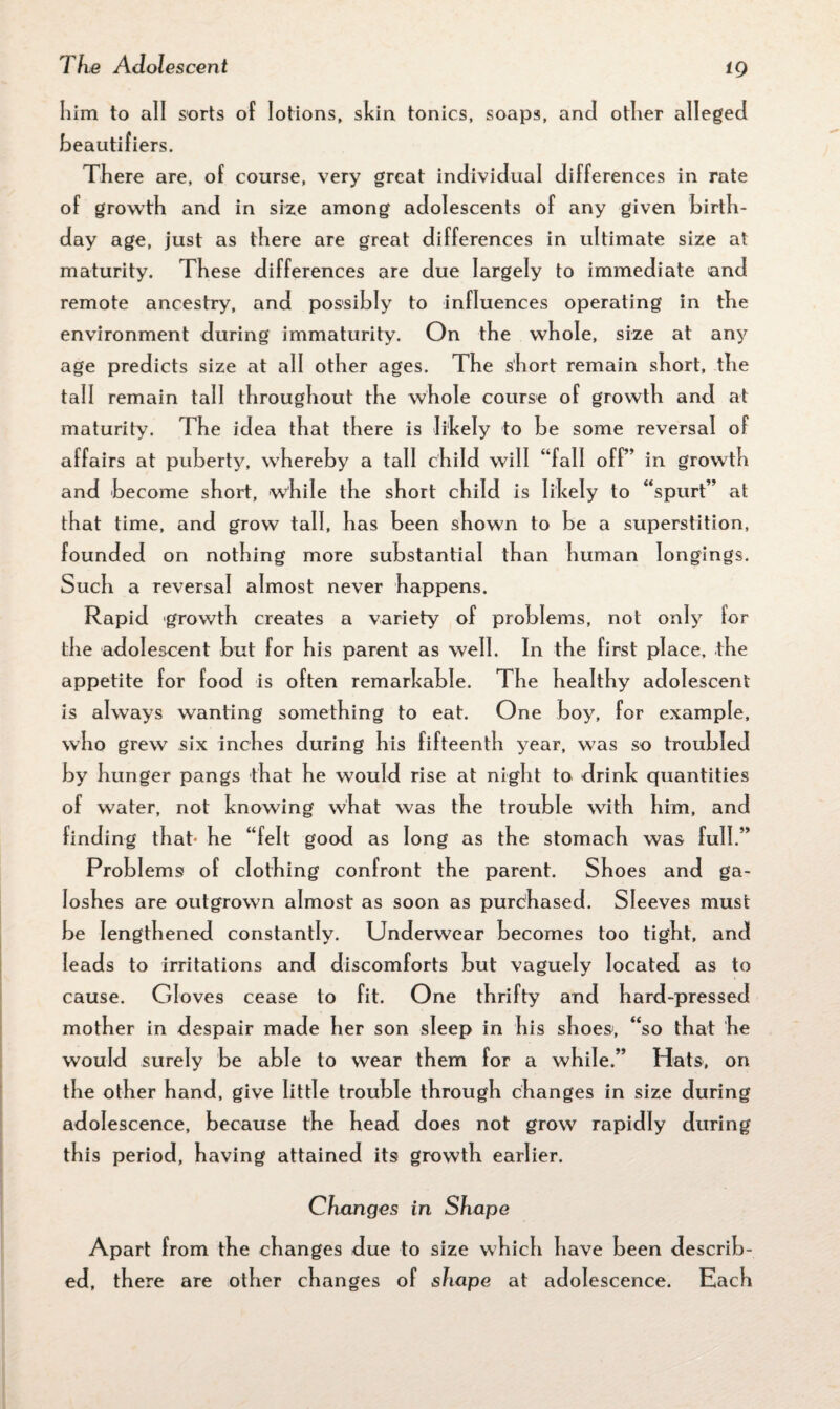 i 9 him to all sorts of lotions, skin tonics, soaps, and other alleged beautifiers. There are, of course, very great individual differences in rate of growth and in size among adolescents of any given birth¬ day age, just as there are great differences in ultimate size at maturity. These differences are due largely to immediate and remote ancestry, and possibly to influences operating in the environment during immaturity. On the whole, size at any age predicts size at all other ages. The short remain short, the tall remain tall throughout the whole course of growth and at maturity. The idea that there is likely to be some reversal of affairs at puberty, whereby a tall child will “fall off” in growth and become short, while the short child is likely to “spurt” at that time, and grow tall, has been shown to be a superstition, founded on nothing more substantial than human longings. Such a reversal almost never happens. Rapid growth creates a variety of problems, not only for the adolescent but for his parent as well. In the first place, the appetite for food is often remarkable. The healthy adolescent is always wanting something to eat. One boy, for example, who grew six inches during his fifteenth year, was so troubled by hunger pangs that he would rise at night to drink quantities of water, not knowing what was the trouble with him, and finding that he “felt good as long as the stomach was full.” Problems of clothing confront the parent. Shoes and ga¬ loshes are outgrown almost as soon as purchased. Sleeves must be lengthened constantly. Underwear becomes too tight, and leads to irritations and discomforts but vaguely located as to cause. Gloves cease to fit. One thrifty and hard-pressed mother in despair made her son sleep in his shoes', “so that he would surely be able to wear them for a while.” Hats, on the other hand, give little trouble through changes in size during adolescence, because the head does not grow rapidly during this period, having attained its growth earlier. Changes in Shape Apart from the changes due to size which have been describ¬ ed, there are other changes of shape at adolescence. Each are