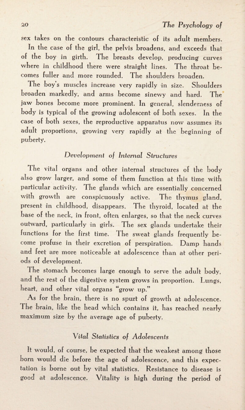 sex takes on the contours characteristic of its adult members. In the case of the girl, the pelvis broadens, and exceeds that of the boy in girth. The breasts develop, producing curves where in childhood there were straight lines. The throat be¬ comes fuller and more rounded. The shoulders broaden. The boy s muscles increase very rapidly in size. Shoulders broaden markedly, and arms become sinewy and hard. The jaw bones become more prominent. In general, slenderness of body is typical of the growing adolescent of both sexes. In the case of both sexes, the reproductive apparatus now assumes its adult proportions, growing very rapidly at the beginning of puberty. Development of Internal Structures The vital organs and other internal structures of the body also grow larger, and some of them function at this time with particular activity. The glands which are essentially concerned with growth are conspicuously active. The thymus gland, present in childhood, disappears. The thyroid, located at the base of the neck, in front, often enlarges, so that the neck curves outward, particularly in girls. The sex glands undertake their functions for the first time. I he sweat glands frequently be¬ come profuse in their excretion of perspiration. Damp hands and feet are more noticeable at adolescence than at other peri¬ ods of development. The stomach becomes large enough to serve the adult body, and the rest of the digestive system grows in proportion. Lungs, heart, and other vital organs “grow up.” As for the brain, there is no spurt of growth at adolescence. The brain, like the head which contains it, has reached nearly maximum size by the average age of puberty. Vital Statistics of Adolescents It would, of course, be expected that the weakest among those born would die before the age of adolescence, and this expec¬ tation is borne out by vital statistics. Resistance to disease is good at adolescence. Vitality is high during the period of