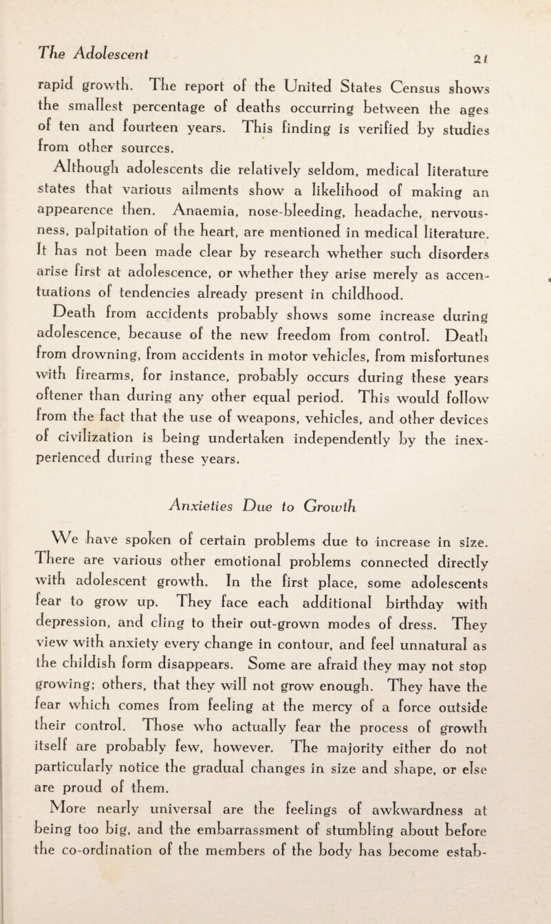 21 rapid growth. The report of the United States Census shows the smallest percentage of deaths occurring between the ages of ten and fourteen years. This finding is verified by studies from other sources. Although adolescents die relatively seldom, medical literature states that various ailments show a likelihood of making an appearence then. Anaemia, nose-bleeding, headache, nervous¬ ness, palpitation of the heart, are mentioned in medical literature. It has not been made clear by research whether such disorders arise first at adolescence, or whether they arise merely as accen¬ tuations of tendencies already present in childhood. Death from accidents probably shows some increase during adolescence, because of the new freedom from control. Death from drowning, from accidents in motor vehicles, from misfortunes with firearms, for instance, probably occurs during these years oftener than during any other equal period. This would follow from the fact that the use of weapons, vehicles, and other devices of civilization is being undertaken independently by the inex¬ perienced during these years. Anxieties Due to Growth We have spoken of certain problems due to increase in size. There are various other emotional problems connected directly with adolescent growth. In the first place, some adolescents fear to grow up. They face each additional birthday with depression, and cling to their out-grown modes of dress. They view with anxiety every change in contour, and feel unnatural as the childish form disappears. Some are afraid they may not stop growing; others, that they will not grow enough. They have the fear which comes from feeling at the mercy of a force outside their control. Those who actually fear the process of growth itself are probably few, however. The majority either do not particularly notice the gradual changes in size and shape, or else are proud of them. More nearly universal are the feelings of awkwardness at being too big, and the embarrassment of stumbling about before the co-ordination of the members of the body has become estab-