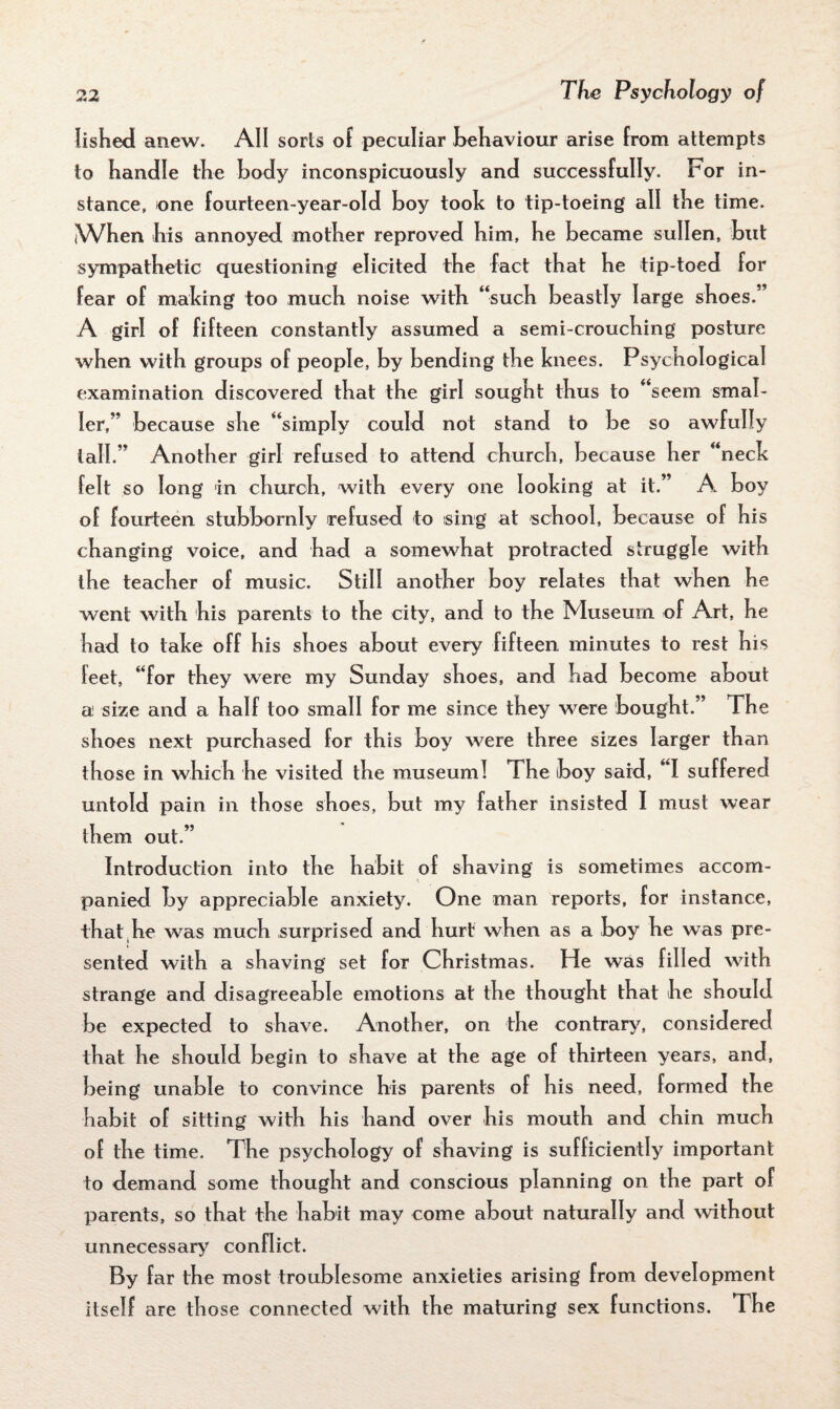 fished anew. All sorts of peculiar behaviour arise from attempts to handle the body inconspicuously and successfully. For in¬ stance, one fourteen-year-old boy took to tip-toeing all the time. When his annoyed mother reproved him, he became sullen, but sympathetic questioning elicited the fact that he tip-toed for fear of making too much noise with “such beastly large shoes.” A girl of fifteen constantly assumed a semi-crouching posture when with groups of people, by bending the knees. Psychological examination discovered that the girl sought thus to “seem smal¬ ler,” because she “simply could not stand to be so awfully tall.” Another girl refused to attend church, because her “neck felt so long in church, with every one looking at it.” A boy of fourteen stubbornly refused to sing at school, because of his changing voice, and had a somewhat protracted struggle with the teacher of music. Still another boy relates that when he went with his parents to the city, and to the Museum of Art, he had to take off his shoes about every fifteen minutes to rest his feet, “for they were my Sunday shoes, and had become about a size and a half too small for me since they were bought.” The shoes next purchased for this boy were three sizes larger than those in which he visited the museum! The (boy sard, “I suffered untold pain in those shoes, but my father insisted I must wear them out.” Introduction into the habit of shaving is sometimes accom¬ panied by appreciable anxiety. One man reports, for instance, that he was much surprised and hurt when as a boy he was pre¬ sented with a shaving set for Christmas. He was filled with strange and disagreeable emotions at the thought that he should be expected to shave. Another, on the contrary, considered that he should begin to shave at the age of thirteen years, and, being unable to convince his parents of his need, fonned the habit of sitting with his hand over his mouth and chin much of the time. The psychology of shaving is sufficiently important to demand some thought and conscious planning on the part of parents, so that the habit may come about naturally and without unnecessary conflict. By far the most troublesome anxieties arising from development itself are those connected with the maturing sex functions. T he