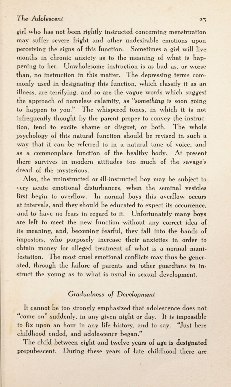 girl wlio has not been rightly instructed concerning menstruation may suffer severe fright and other undesirable emotions upon perceiving the signs of this function. Sometimes a girl will live months in chronic anxiety as to the meaning of what is hap¬ pening to her. Unwholesome instruction is as bad as, or worse than, no instruction in this matter. The depressing terms com¬ monly used in designating this function, which classify it as an illness, are terrifying, and so are the vague words which suggest the approach of nameless calamity, as “something is soon going to happen to you.” The whispered tones, in which it is not infrequently thought by the parent proper to convey the instruc¬ tion, tend to excite shame or disgust, or both. The whole psychology of this natural function should be revis ed in such a way that it can be referred to in a natural tone of voice, and as a commonplace function of the healthy body. At present there survives in (modern attitudes too much of the savage s dread of the mysterious. Also, the uninstructed or ill-instructed boy may be subject to very acute emotional disturbances, when the seminal vesicles first begin to overflow. In normal boys this overflow occurs at intervals, and they should be educated to expect its occurrence, and to have no fears in regard to it. Unfortunately many boys are left to meet the new function without any correct idea of its meaning, and, becoming fearful, they fall into the hands of impostors, who purposely increase their anxieties in order to obtain money for alleged treatment of what is a normal mani¬ festation. The most cruel emotional conflicts may thus be gener¬ ated, through the failure of parents and other guardians to in¬ struct the young as to what is usual in sexual development. Gradualness of Development It cannot be too strongly emphasized that adolescence does not “come on” suddenly, in any given night or day. It is impossible to fix upon an hour in any life history, and to say. “Just here childhood ended, and adolescence began.” The child between eight and twelve years of age is designated prepubescent. During these years of late childhood there are