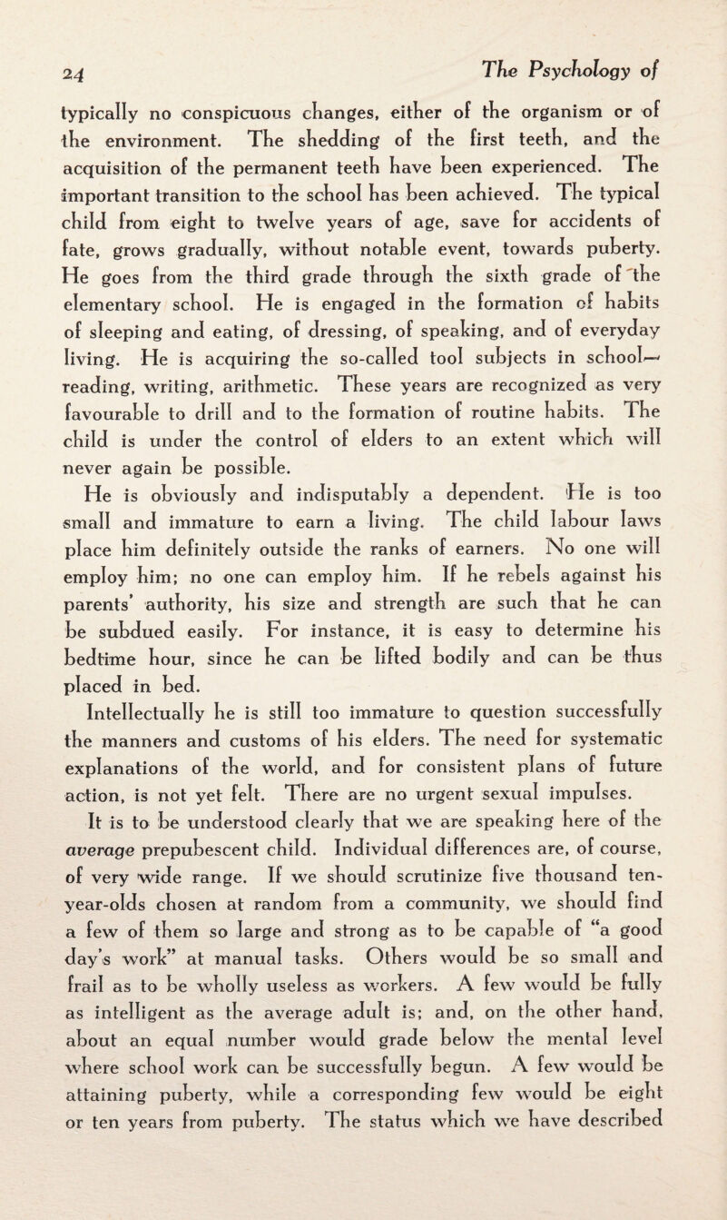 typically no conspicuous changes, either of the organism or of the environment. The shedding of the first teeth, and the acquisition of the permanent teeth have been experienced. The important transition to the school has been achieved. The typical child from eight to twelve years of age, save for accidents of fate, grows gradually, without notable event, towards puberty. He goes from the third grade through the sixth grade of the elementary school. He is engaged in the formation of habits of sleeping and eating, of dressing, of speaking, and of everyday living. He is acquiring the so-called tool subjects in school'-' reading, writing, arithmetic. These years are recognized as very favourable to drill and to the formation of routine habits. The child is under the control of elders to an extent which will never again be possible. He is obviously and indisputably a dependent. He is too small and immature to earn a living. The child labour laws place him definitely outside the ranks of earners. No one will employ him; no one can employ him. If he rebels against his parents’ authority, his size and strength are such that he can be subdued easily. For instance, it is easy to determine his bedtime hour, since he can be lifted bodily and can be thus placed in bed. Intellectually he is still too immature to question successfully the manners and customs of his elders. The need for systematic explanations of the world, and for consistent plans of future action, is not yet felt. There are no urgent sexual impulses. It is to be understood clearly that we are speaking here of the average prepubescent child. Individual differences are, of course, of very wide range. If we should scrutinize five thousand ten- year-olds chosen at random from a community, we should find a few of them so large and strong as to be capable of a good day’s work” at manual tasks. Others would be so small and frail as to be wholly useless as workers. A few would be fully as intelligent as the average adult is; and, on the other hand, about an equal number would grade below the mental level where school work can be successfully begun. A few would be attaining puberty, while a corresponding few would be eight or ten years from puberty. The status which we have described