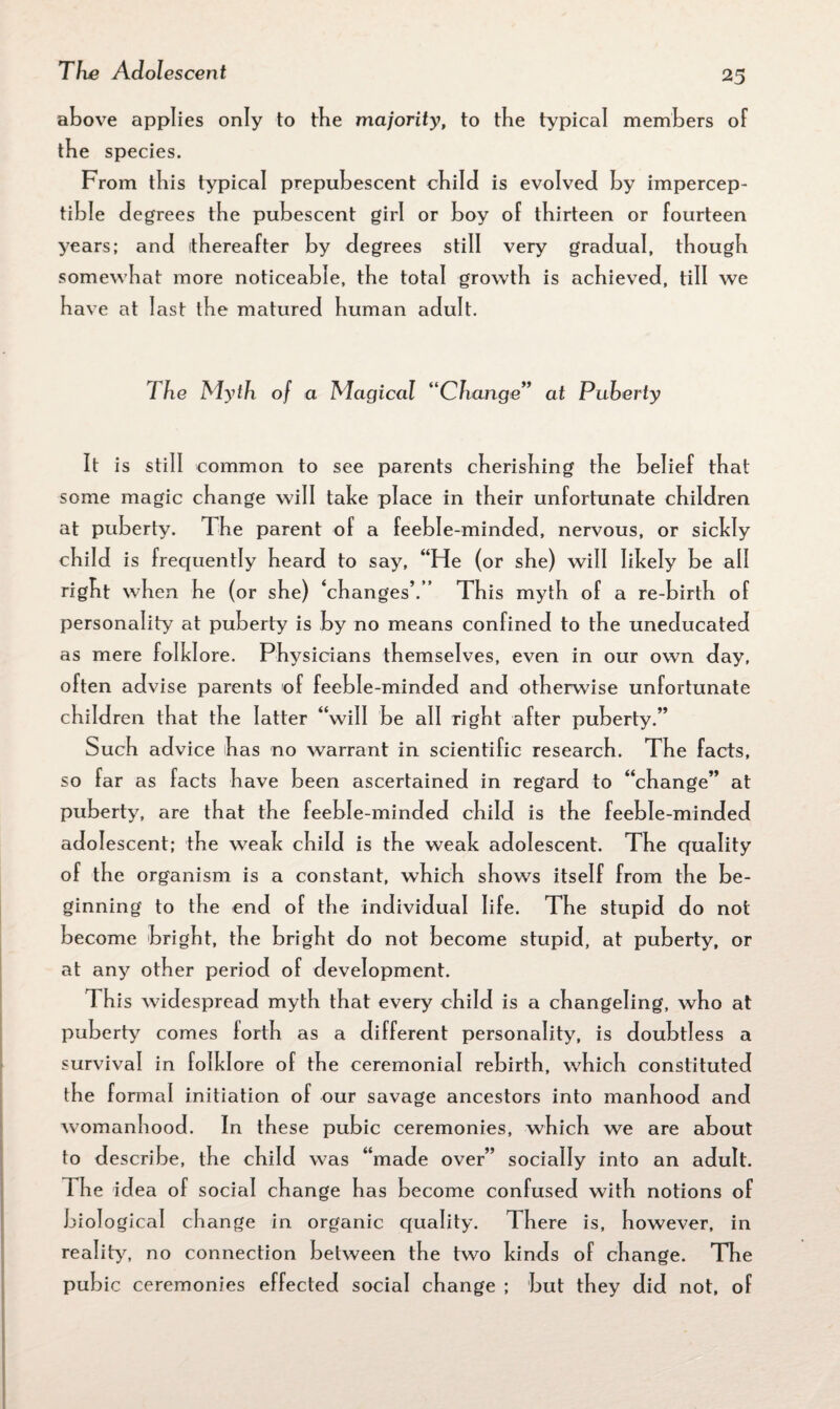 above applies only to tbe majority, to the typical members of tbe species. From this typical prepubescent child is evolved by impercep¬ tible degrees tbe pubescent girl or boy of thirteen or fourteen years; and thereafter by degrees still very gradual, though somewhat more noticeable, the total growth is achieved, till we have at last the matured human adult. The Myth of a Magical “Change” at Puberty It is still common to see parents cherishing the belief that some magic change will take place in their unfortunate children at puberty. The parent of a feeble-minded, nervous, or sickly child is frequently heard to say, “He (or she) will likely be all right when he (or she) ‘changes’.” This myth of a re-birth of personality at puberty is by no means confined to the uneducated as mere folklore. Physicians themselves, even in our own day, often advise parents of feeble-minded and otherwise unfortunate children that the latter “will be all right after puberty.” Such advice has no warrant in scientific research. The facts, so far as facts have been ascertained in regard to “change” at puberty, are that the feeble-minded child is the feeble-minded adolescent; the weak child is the weak adolescent. The quality of the organism is a constant, which shows itself from the be¬ ginning to the end of the individual life. The stupid do not become bright, the bright do not become stupid, at puberty, or at any other period of development. I his widespread myth that every child is a changeling, who at puberty comes forth as a different personality, is doubtless a survival in folkl ore o f the ceremonial rebirth, which constituted the formal initiation of our savage ancestors into manhood and womanhood. In these pubic ceremonies, which we are about to describe, the child was “made over” socially into an adult. The idea of social change has become confused with notions of biological change in organic quality. There is, however, in reality, no connection between the two kinds of change. The pubic ceremonies effected social change ; but they did not, of