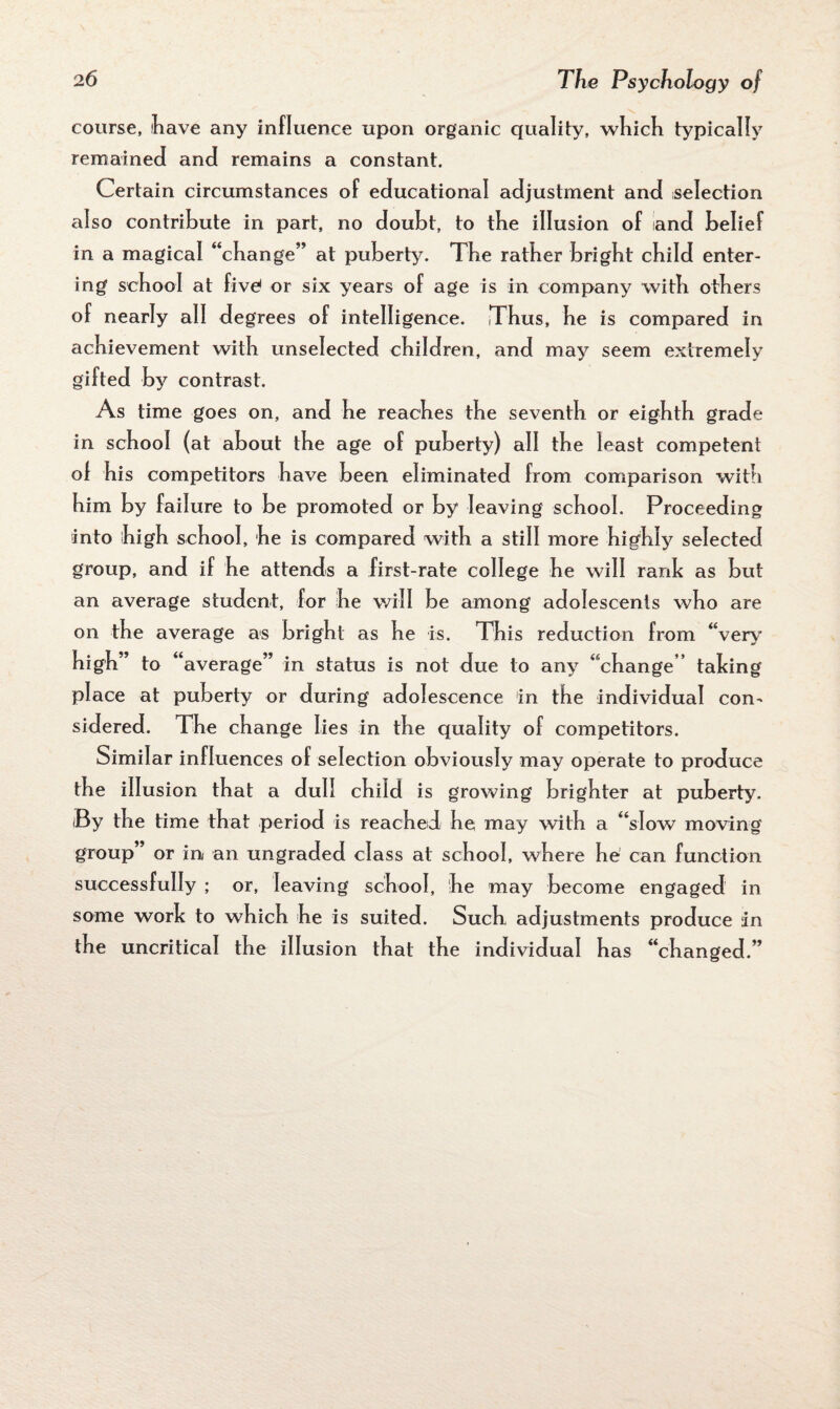 course, have any influence upon organic quality, which typically remained and remains a constant. Certain circumstances of educational adjustment and selection also contribute in part, no doubt, to the illusion of and belief in a magical “change” at puberty. The rather bright child enter¬ ing school at five1 or six years of age is in company with others of nearly all degrees of intelligence. Thus, he is compared in achievement with unselected children, and may seem extremely gifted by contrast. As time goes on, and he reaches the seventh or eighth grade in school (at about the age of puberty) all the least competent of his competitors have been eliminated from comparison with him by failure to be promoted or by leaving school. Proceeding into high school, he is compared with a still more highly selected group, and if he attends a first-rate college he will rank as but an average student, for he will be among adolescents who are on the average as bright as he is. This reduction from “very high” to ‘‘average” in status is not due to any “change” talcing place at puberty or during adolescence in the individual con¬ sidered. The change lies in the quality of competitors. Similar influences of selection obviously may operate to produce the illusion that a dull child is growing brighter at puberty. By the time that period is reached he may with a “slow moving group” or in an ungraded class at school, where he can function successfully ; or, leaving school, he may become engaged in some work to which he is suited. Such adjustments produce in the uncritical the illusion that the individual has “changed.”