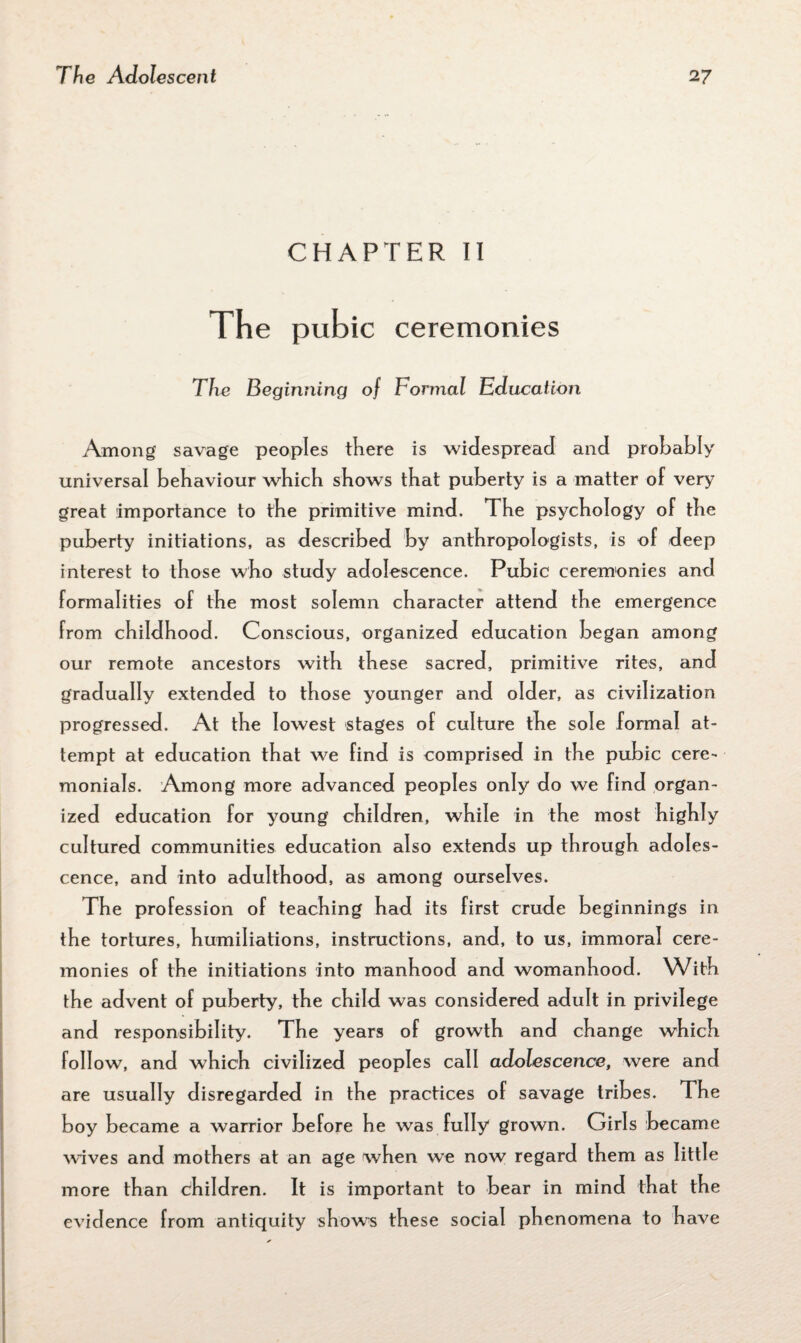 CHAPTER II The pubic ceremonies The Beginning of Formal Education Among savage peoples there is widespread and probably universal behaviour which shows that puberty is a matter of very great importance to the primitive mind. 1 he psychology of the puberty initiations, as described by anthropologists, is of deep interest to those who study adolescence. Pubic ceremonies and formalities of the most solemn character attend the emergence from childhood. Conscious, organized education began among our remote ancestors with these sacred, primitive rites, and gradually extended to those younger and older, as civilization progressed. At the lowest stages of culture the sole formal at¬ tempt at education that we find is comprised in the pubic cere¬ monials. Among more advanced peoples only do we find organ¬ ized education for young children, while in the most highly cultured communities education also extends up through adoles¬ cence, and into adulthood, as among ourselves. The profession of teaching had its first crude beginnings in the tortures, humiliations, instructions, and, to us, immoral cere¬ monies of the initiations into manhood and womanhood. With the advent of puberty, the child was considered adult in privilege and responsibility. The years of growth and change which foil ow, and which civilized peoples call adolescence, were and are usually disregarded in the practices of savage tribes. The boy became a warrior before he was fully grown. Girls became waves and mothers at an age when we now regard them as little more than children. It is important to bear in mind that the evidence from antiquity shows these social phenomena to have