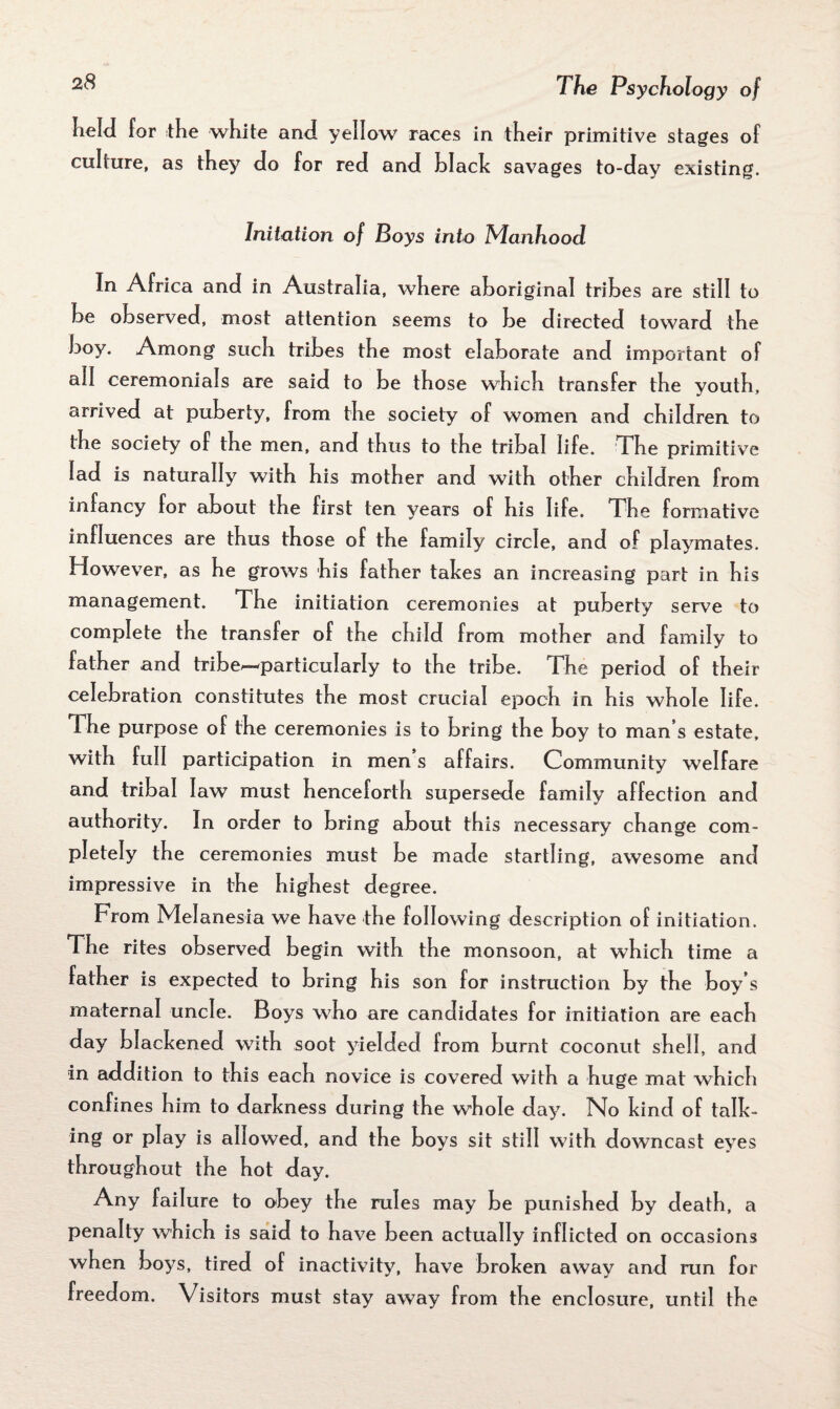 held for the white and yellow races in their primitive stages of culture, as they do for red and black savages to-day existing. Initation of Boys into Manhood In Africa and in Australia, w7here aboriginal tribes are still to be observed, most attention seems to be directed toward the boy. Among such tribes the most elaborate and important of all ceremonials are said to be those which transfer the youth, arrived at puberty, from the society of women and children to the society of the men, and thus to the tribal life. The primitive lad is naturally w,ith his mother and with other children from infancy for about the first ten years of his life. The formative influences are thus those of the family circle, and of playmates. However, as he grows his father takes an increasing part in his management. The initiation ceremonies at puberty serve to complete the transfer of the child from mother and family to father and tribe—particularly to the tribe. The period of their celebration constitutes the most crucial epoch in his whole life. The purpose of the ceremonies is to bring the boy to man’s estate, with full participation in men s affairs. Community welfare and tribal law must henceforth supersede family affection and authority. In order to bring about this necessary change com¬ pletely the ceremonies must be made startling, awesome and impressive in the highest degree. From Melanesia we have the following description of initiation. The rites observed begin with the monsoon, at which time a father is expected to bring his son for instruction by the boy’s maternal uncle. Boys who are candidates for initiation are each day blackened with soot yielded from burnt coconut shell, and in addition to this each novice is covered with a huge mat which confines him to darkness during the whole day. No kind of talk¬ ing or play is allowed, and the boys sit still with downcast eyes throughout the hot day. Any failure to obey the rules may be punished by death, a penalty which is said to have been actually inflicted on occasions when boys, tired of inactivity, have broken away and run for freedom. Visitors must stay away from the enclosure, until the