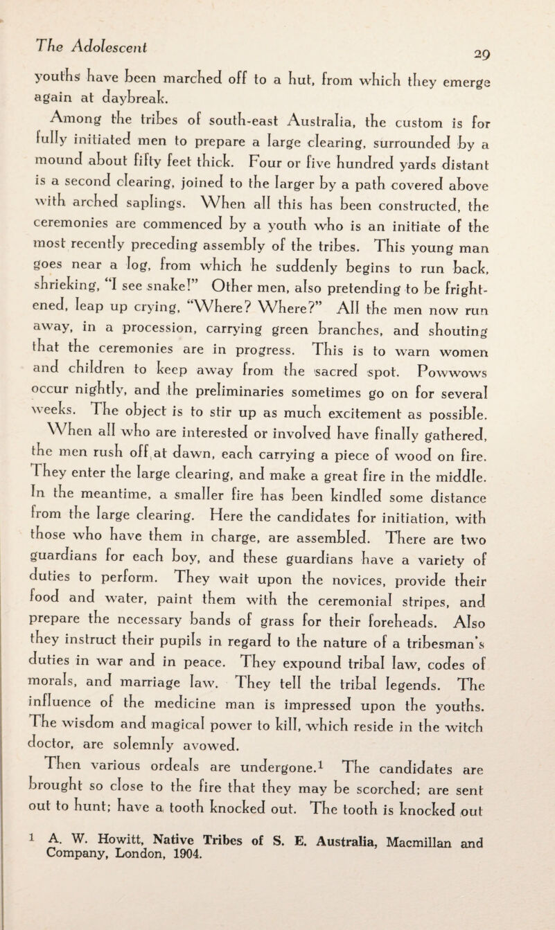 29 youths have been marched off to a but, from wbicb tbey emerge again at daybreak. Among the tribes of south-east Australia, the custom is for tully initiated men to prepare a large clearing, surrounded by a mound about fifty feet thick. Four or five hundred yards distant is a second clearing, joined to the larger by a path covered above 'vwth arched saplings. When all this has been constructed, the ceremonies are commenced by a youth who is an initiate of the most recently preceding assembly of the tribes. This young man goes near a log, from which he suddenly begins to run back, shrieking, I see snake! ’ Other men, also pretending to be fright¬ ened, leap up crying, Where? Where? All the men now run away, in a procession, carrying green branches, and shouting that the ceremonies are in progress. This is to warn women and children to keep away from the sacred spot. Powwows occur nightly, and the preliminaries sometimes go on for several weeks. The object is to stir up as much excitement as possible. When all who are interested or involved have finally gathered, the men rush off at dawn, each carrying a piece of wood on fire. I hey enter the large clearing, and make a great fire in the middle, fn the meantime, a smaller fire has been kindled some distance irom the large clearing. Here the candidates for initiation, with those who have them in charge, are assembled. There are two guardians for each boy, and these guardians have a variety of duties to perform. They wait upon the novices, provide their iood and water, paint them with the ceremonial stripes, and prepare the necessary bands of grass for their foreheads. Also they instruct their pupils in regard to the nature of a tribesman s duties in war and in peace. They expound tribal law, codes of morals, and marriage law. They tell the tribal legends. The influence of the medicine man is impressed upon the youths. The wisdom and magical power to kill, which reside in the witch doctor, are solemnly avowed. Fhen \arious ordeals are undergone.^ The candidates are brought so close to the fire that they may be scorched; are sent out to hunt, have a, tooth knocked out. The tooth is knocked out 1 A. W. Howitt, Native Tribes of S. E. Australia, Macmillan and Company, London, 1904.