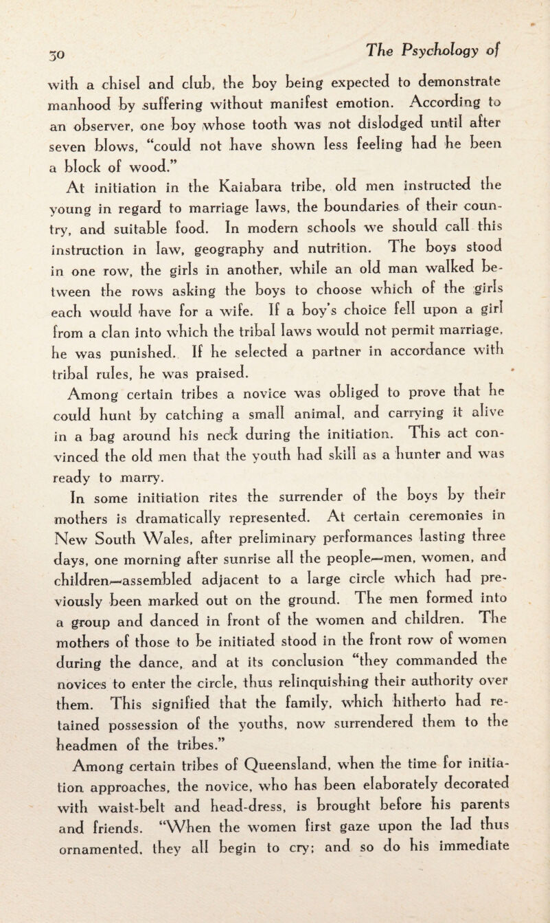 50 with a chisel and club, the boy being expected to demonstrate manhood by suffering without manifest emotion. According to an observer, one boy whose tooth was not dislodged until after seven blows, “could not have shown less feeling had he been a block of wood.” At initiation in the Kaiabara tribe, old men instructed the young in regard to marriage laws, the boundaries of their coun¬ try, and suitable food. In modern schools we should call this instruction in law, geography and nutrition. The boys stood in one row, the girls in another, while an old man walked be¬ tween the rows asking the boys to choose which of the girls each would have for a wife. If a boy s choice fell upon a girl from a clan into which the tribal laws would not permit marriage, he was punished. If he selected a partner in accordance with tribal rules, he was praised. Among certain tribes a novice was obliged to prove that he could hunt by catching a small animal, and carrying it alive in a bag around his neck during the initiation. This act con¬ vinced the old men that the youth had skill as a hunter and was ready to marry. In some initiation rites the surrender of the boys by their mothers is dramatically represented. At certain ceremonies in New South Wales, after preliminary performances lasting three days, one morning after sunrise all the people— men, women, and children^—assembled adjacent to a large circle which had pre¬ viously been marked out on the ground. The men formed into a group and danced in front of the women and children. The mothers of those to be initiated stood in the front row of women during the dance, and at its conclusion “they commanded the novices to enter the circle, thus relinquishing their authority over them. This signified that the family, which hitherto had re¬ tained possession of the youths, now surrendered them to the headmen of the tribes.” Among certain tribes of Queensland, when the time for initia¬ tion approaches, the novice, who has been elaborately decorated with waist-belt and head-dress, is brought before his parents and friends. “When the women first gaze upon the lad thus ornamented, they all begin to cry; and so do his immediate